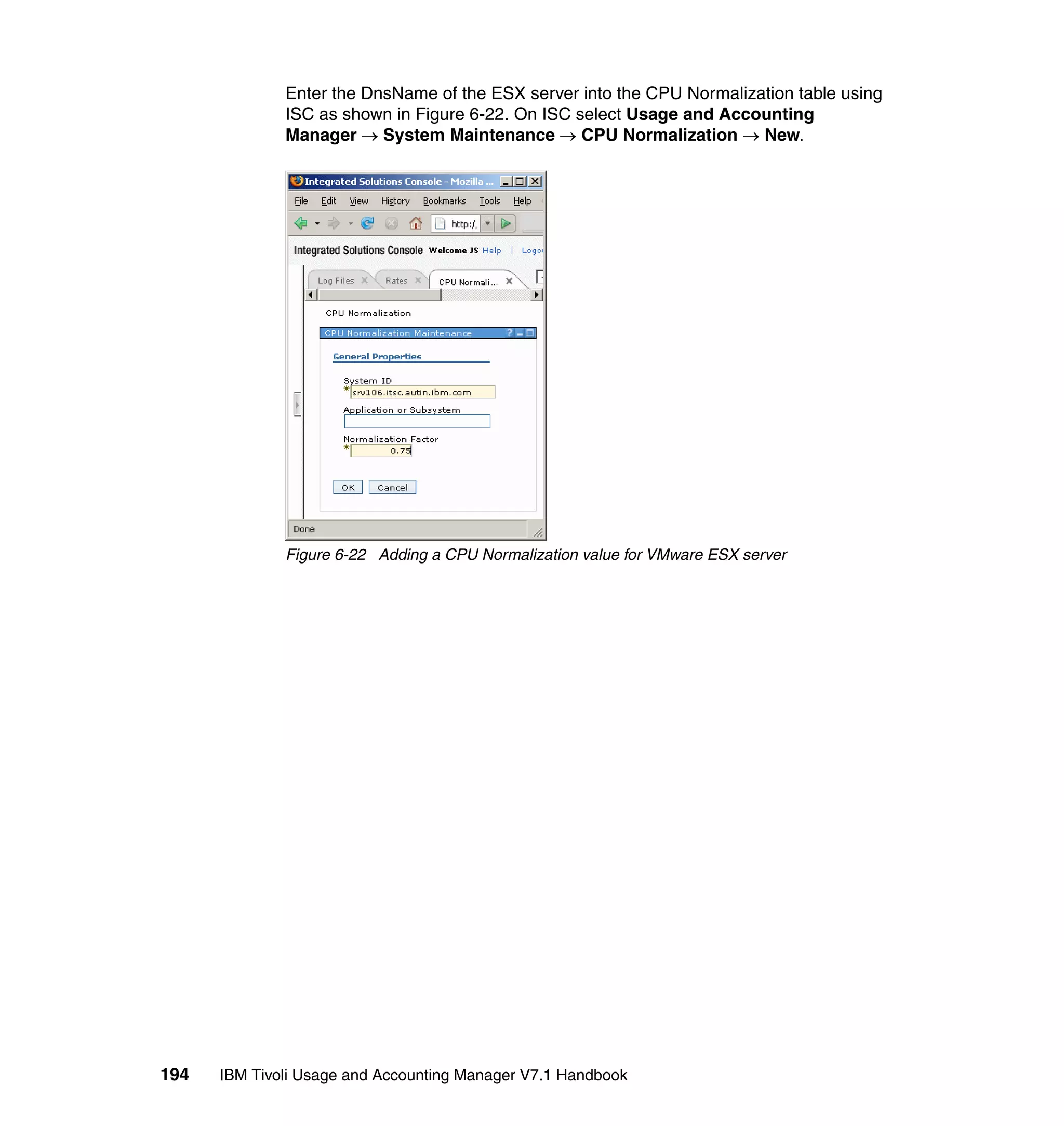 Enter the DnsName of the ESX server into the CPU Normalization table using
              ISC as shown in Figure 6-22. On ISC select Usage and Accounting
              Manager → System Maintenance → CPU Normalization → New.




              Figure 6-22 Adding a CPU Normalization value for VMware ESX server




194   IBM Tivoli Usage and Accounting Manager V7.1 Handbook
 