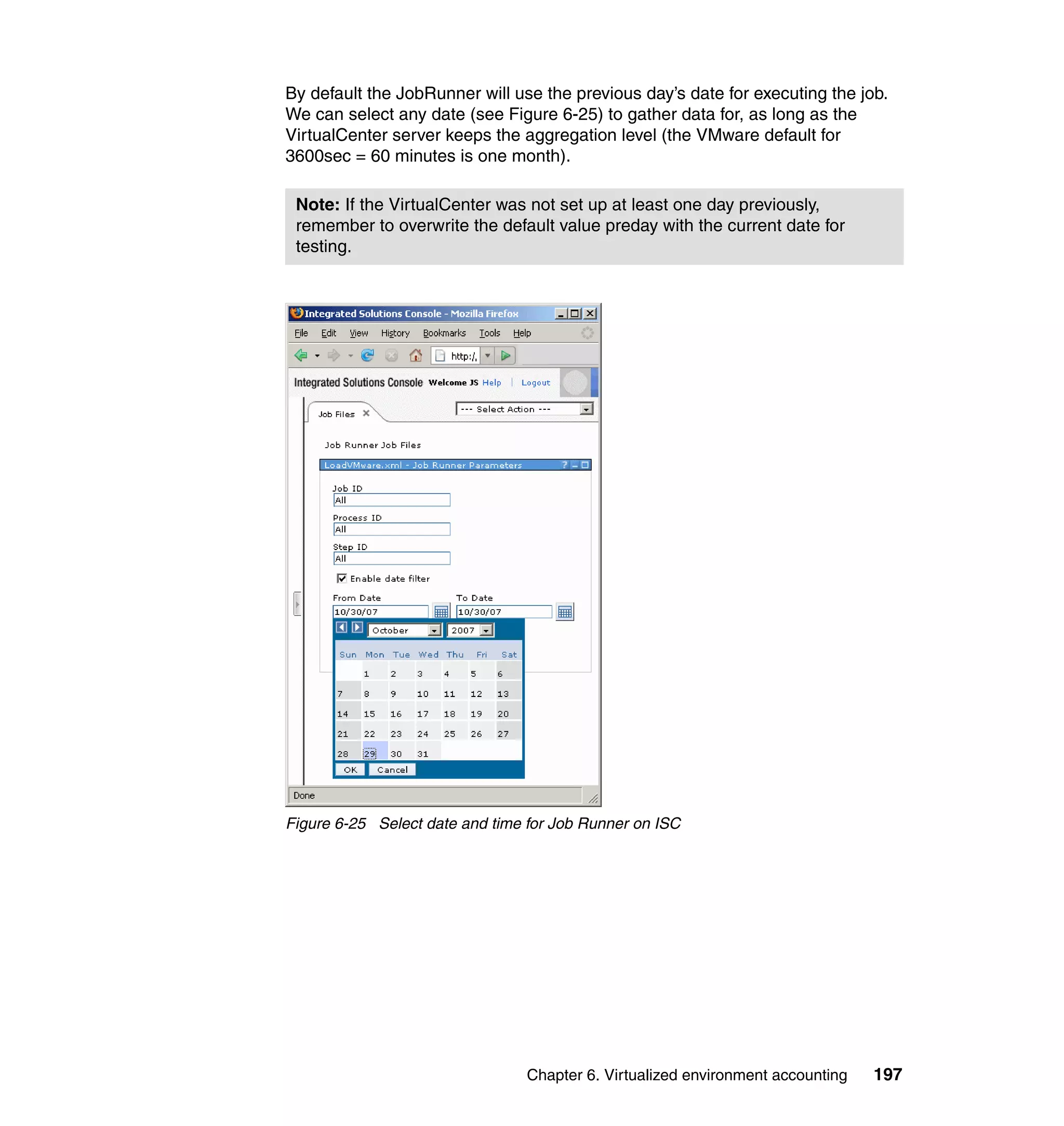 By default the JobRunner will use the previous day’s date for executing the job.
We can select any date (see Figure 6-25) to gather data for, as long as the
VirtualCenter server keeps the aggregation level (the VMware default for
3600sec = 60 minutes is one month).

 Note: If the VirtualCenter was not set up at least one day previously,
 remember to overwrite the default value preday with the current date for
 testing.




Figure 6-25 Select date and time for Job Runner on ISC




                                 Chapter 6. Virtualized environment accounting   197
 