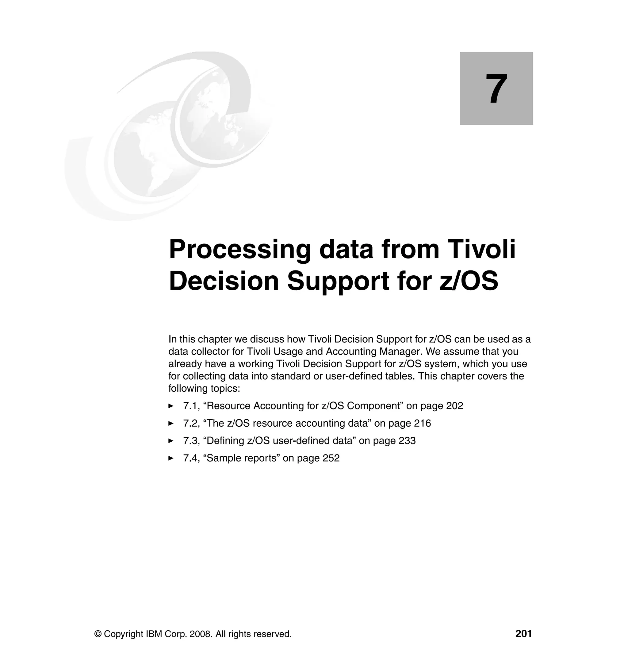7


    Chapter 7.   Processing data from Tivoli
                 Decision Support for z/OS
                 In this chapter we discuss how Tivoli Decision Support for z/OS can be used as a
                 data collector for Tivoli Usage and Accounting Manager. We assume that you
                 already have a working Tivoli Decision Support for z/OS system, which you use
                 for collecting data into standard or user-defined tables. This chapter covers the
                 following topics:
                     7.1, “Resource Accounting for z/OS Component” on page 202
                     7.2, “The z/OS resource accounting data” on page 216
                     7.3, “Defining z/OS user-defined data” on page 233
                     7.4, “Sample reports” on page 252




© Copyright IBM Corp. 2008. All rights reserved.                                              201
 