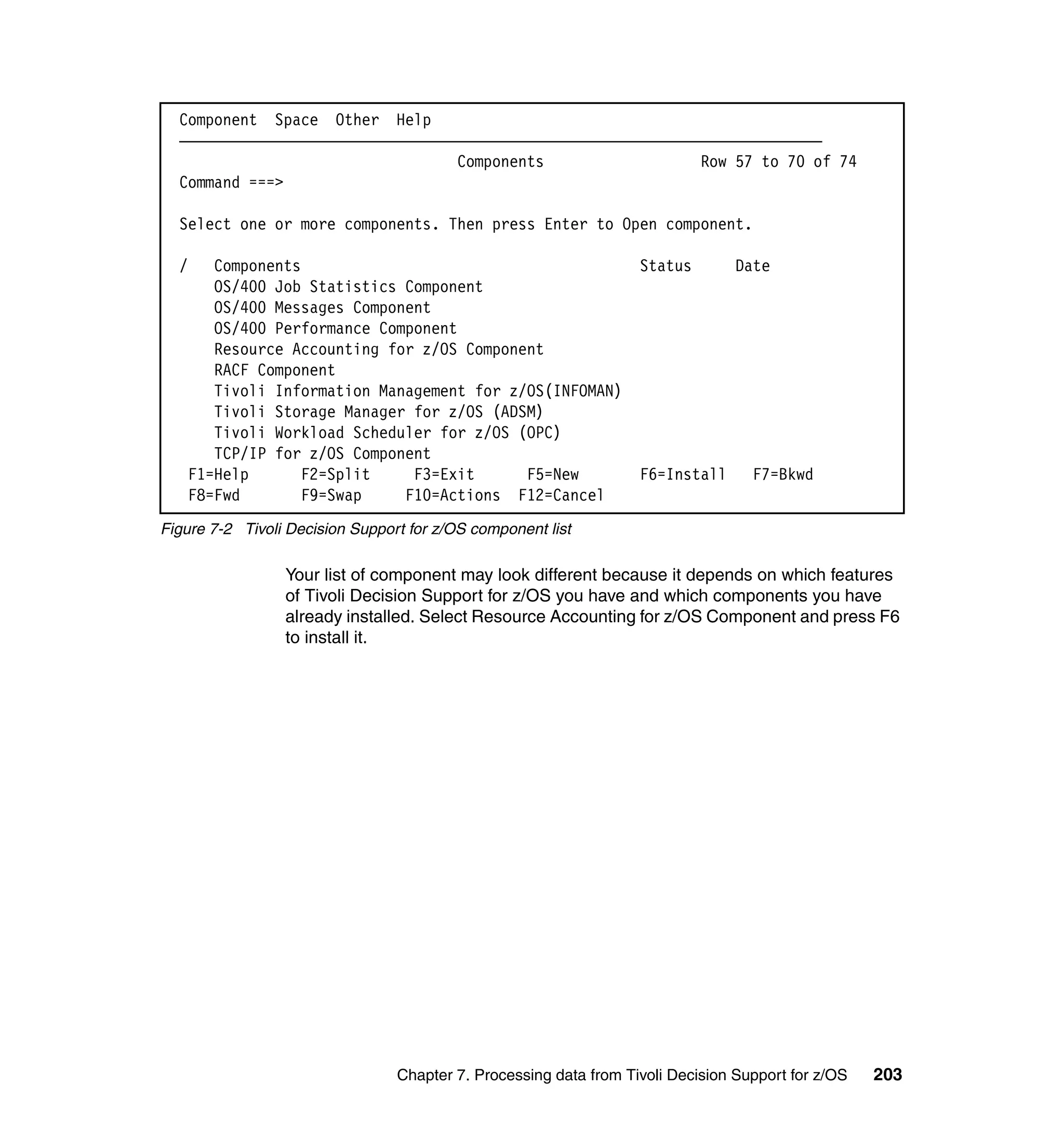 Component Space Other Help
  ——————————————————————————————————————————————————————————————————————————
                                  Components                  Row 57 to 70 of 74
  Command ===>

  Select one or more components. Then press Enter to Open component.

  /   Components                                                   Status        Date
      OS/400 Job Statistics Component
      OS/400 Messages Component
      OS/400 Performance Component
      Resource Accounting for z/OS Component
      RACF Component
      Tivoli Information Management for z/OS(INFOMAN)
      Tivoli Storage Manager for z/OS (ADSM)
      Tivoli Workload Scheduler for z/OS (OPC)
      TCP/IP for z/OS Component
   F1=Help      F2=Split     F3=Exit      F5=New                   F6=Install      F7=Bkwd
   F8=Fwd        F9=Swap    F10=Actions F12=Cancel
Figure 7-2 Tivoli Decision Support for z/OS component list

                 Your list of component may look different because it depends on which features
                 of Tivoli Decision Support for z/OS you have and which components you have
                 already installed. Select Resource Accounting for z/OS Component and press F6
                 to install it.




                                 Chapter 7. Processing data from Tivoli Decision Support for z/OS   203
 