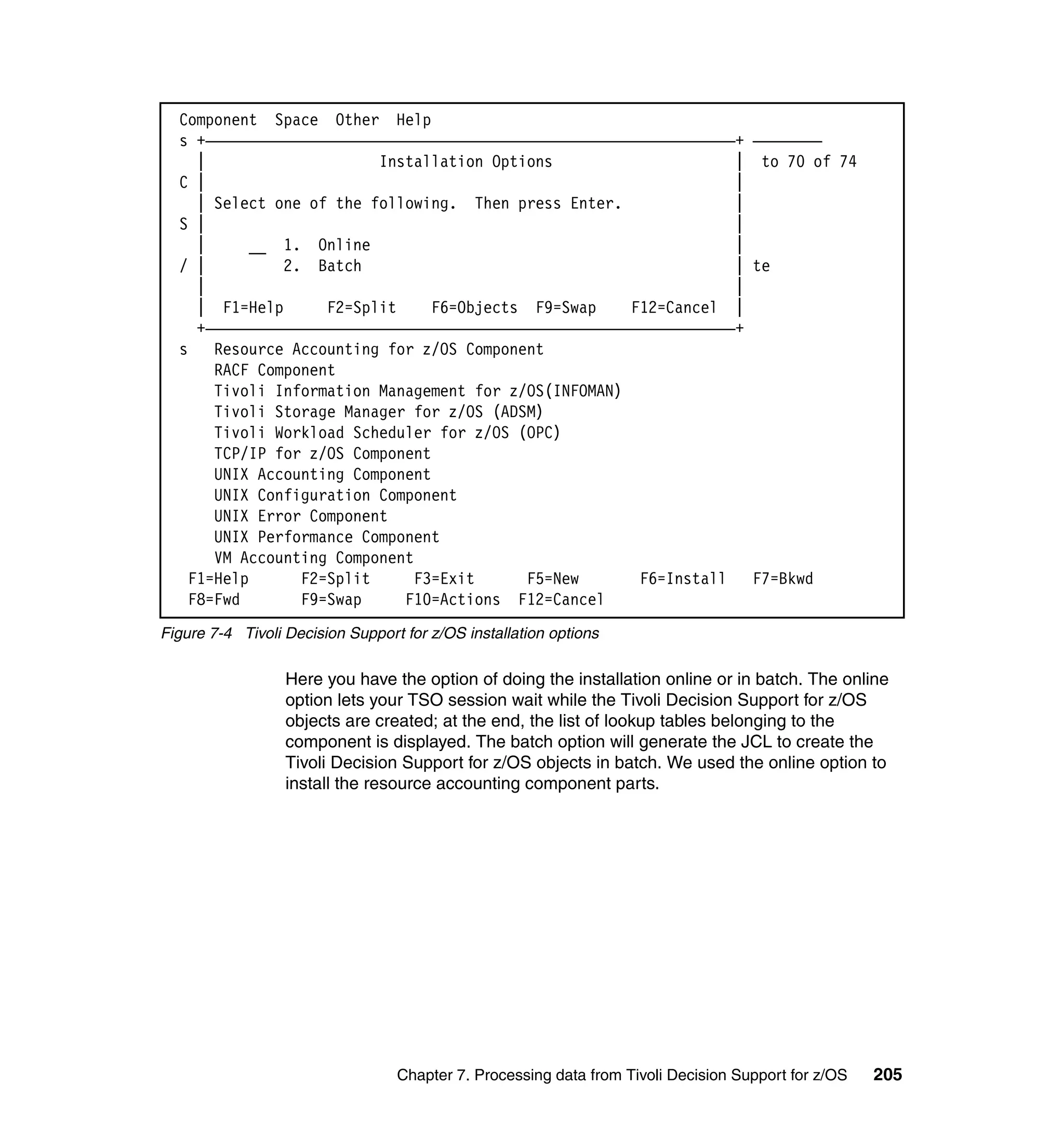 Component Space Other Help
  s +—————————————————————————————————————————————————————————————+ ————————
     |                    Installation Options                     | to 70 of 74
  C |                                                              |
     | Select one of the following. Then press Enter.              |
  S |                                                              |
     |      __ 1. Online                                           |
  / |          2. Batch                                            | te
     |                                                             |
     | F1=Help      F2=Split     F6=Objects F9=Swap    F12=Cancel |
     +—————————————————————————————————————————————————————————————+
  s    Resource Accounting for z/OS Component
       RACF Component
       Tivoli Information Management for z/OS(INFOMAN)
       Tivoli Storage Manager for z/OS (ADSM)
       Tivoli Workload Scheduler for z/OS (OPC)
       TCP/IP for z/OS Component
       UNIX Accounting Component
       UNIX Configuration Component
       UNIX Error Component
       UNIX Performance Component
       VM Accounting Component
    F1=Help      F2=Split      F3=Exit      F5=New      F6=Install   F7=Bkwd
    F8=Fwd       F9=Swap     F10=Actions F12=Cancel
Figure 7-4 Tivoli Decision Support for z/OS installation options

                  Here you have the option of doing the installation online or in batch. The online
                  option lets your TSO session wait while the Tivoli Decision Support for z/OS
                  objects are created; at the end, the list of lookup tables belonging to the
                  component is displayed. The batch option will generate the JCL to create the
                  Tivoli Decision Support for z/OS objects in batch. We used the online option to
                  install the resource accounting component parts.




                                  Chapter 7. Processing data from Tivoli Decision Support for z/OS   205
 