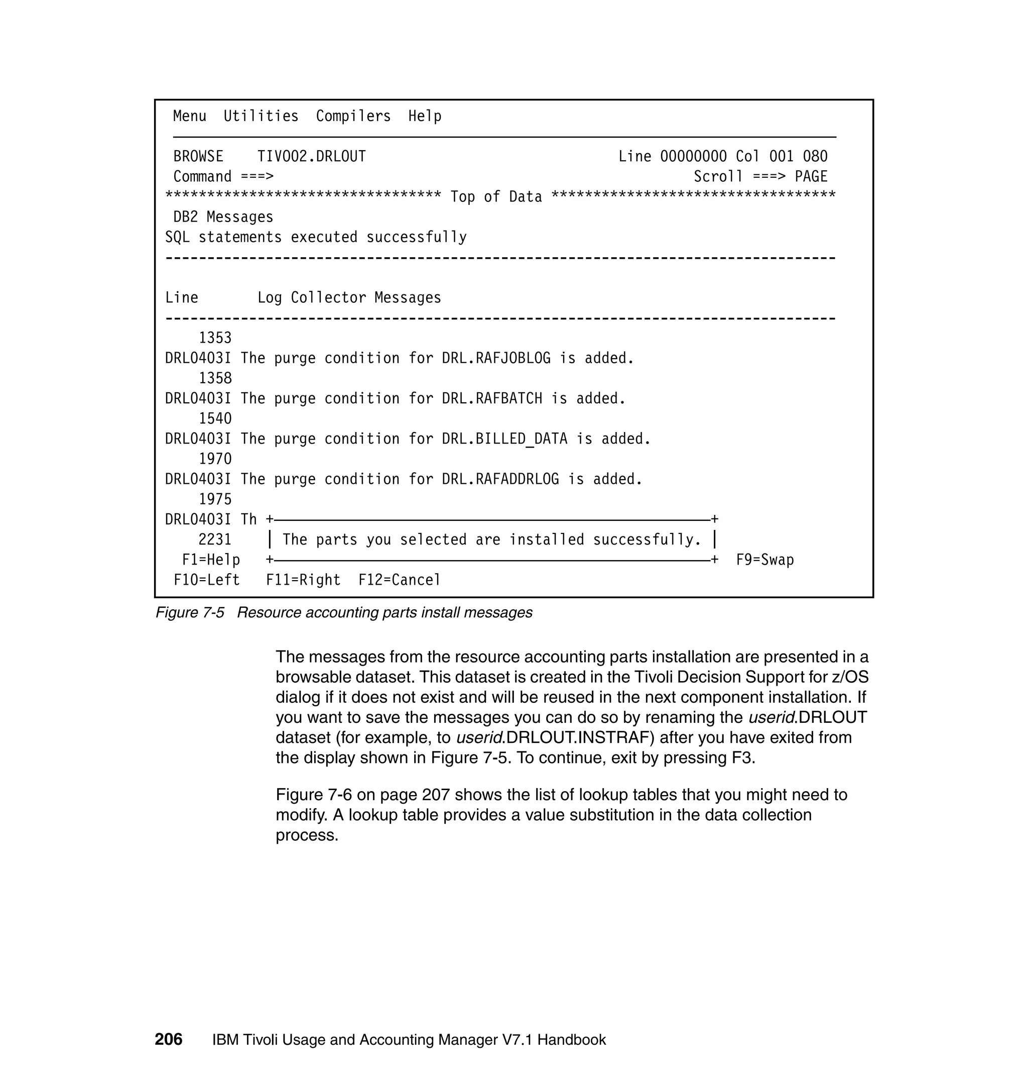 Menu Utilities Compilers Help
  ———————————————————————————————————————————————————————————————————————————————
  BROWSE    TIVO02.DRLOUT                              Line 00000000 Col 001 080
  Command ===>                                                  Scroll ===> PAGE
 ********************************* Top of Data **********************************
  DB2 Messages
 SQL statements executed successfully
 --------------------------------------------------------------------------------

 Line       Log Collector Messages
 --------------------------------------------------------------------------------
      1353
 DRL0403I The purge condition for DRL.RAFJOBLOG is added.
      1358
 DRL0403I The purge condition for DRL.RAFBATCH is added.
      1540
 DRL0403I The purge condition for DRL.BILLED_DATA is added.
      1970
 DRL0403I The purge condition for DRL.RAFADDRLOG is added.
      1975
 DRL0403I Th +————————————————————————————————————————————————————+
      2231   | The parts you selected are installed successfully. |
   F1=Help   +————————————————————————————————————————————————————+ F9=Swap
  F10=Left   F11=Right F12=Cancel
Figure 7-5 Resource accounting parts install messages

                The messages from the resource accounting parts installation are presented in a
                browsable dataset. This dataset is created in the Tivoli Decision Support for z/OS
                dialog if it does not exist and will be reused in the next component installation. If
                you want to save the messages you can do so by renaming the userid.DRLOUT
                dataset (for example, to userid.DRLOUT.INSTRAF) after you have exited from
                the display shown in Figure 7-5. To continue, exit by pressing F3.

                Figure 7-6 on page 207 shows the list of lookup tables that you might need to
                modify. A lookup table provides a value substitution in the data collection
                process.




206     IBM Tivoli Usage and Accounting Manager V7.1 Handbook
 
