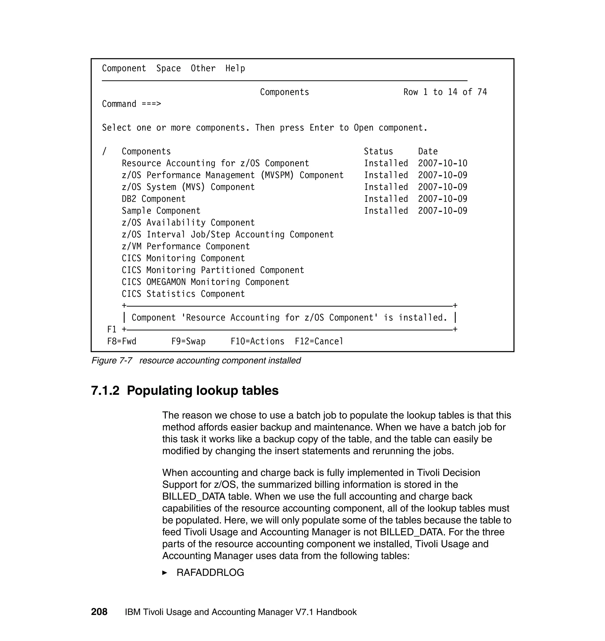 Component Space Other Help
  ——————————————————————————————————————————————————————————————————————————
                                  Components                   Row 1 to 14 of 74
  Command ===>

  Select one or more components. Then press Enter to Open component.

  /   Components                                       Status     Date
      Resource Accounting for z/OS Component           Installed 2007-10-10
      z/OS Performance Management (MVSPM) Component    Installed 2007-10-09
      z/OS System (MVS) Component                      Installed 2007-10-09
      DB2 Component                                    Installed 2007-10-09
      Sample Component                                 Installed 2007-10-09
      z/OS Availability Component
      z/OS Interval Job/Step Accounting Component
      z/VM Performance Component
      CICS Monitoring Component
      CICS Monitoring Partitioned Component
      CICS OMEGAMON Monitoring Component
      CICS Statistics Component
      +——————————————————————————————————————————————————————————————————+
      | Component 'Resource Accounting for z/OS Component' is installed. |
   F1 +——————————————————————————————————————————————————————————————————+
   F8=Fwd        F9=Swap    F10=Actions F12=Cancel
Figure 7-7 resource accounting component installed


7.1.2 Populating lookup tables
                 The reason we chose to use a batch job to populate the lookup tables is that this
                 method affords easier backup and maintenance. When we have a batch job for
                 this task it works like a backup copy of the table, and the table can easily be
                 modified by changing the insert statements and rerunning the jobs.

                 When accounting and charge back is fully implemented in Tivoli Decision
                 Support for z/OS, the summarized billing information is stored in the
                 BILLED_DATA table. When we use the full accounting and charge back
                 capabilities of the resource accounting component, all of the lookup tables must
                 be populated. Here, we will only populate some of the tables because the table to
                 feed Tivoli Usage and Accounting Manager is not BILLED_DATA. For the three
                 parts of the resource accounting component we installed, Tivoli Usage and
                 Accounting Manager uses data from the following tables:
                    RAFADDRLOG


208     IBM Tivoli Usage and Accounting Manager V7.1 Handbook
 