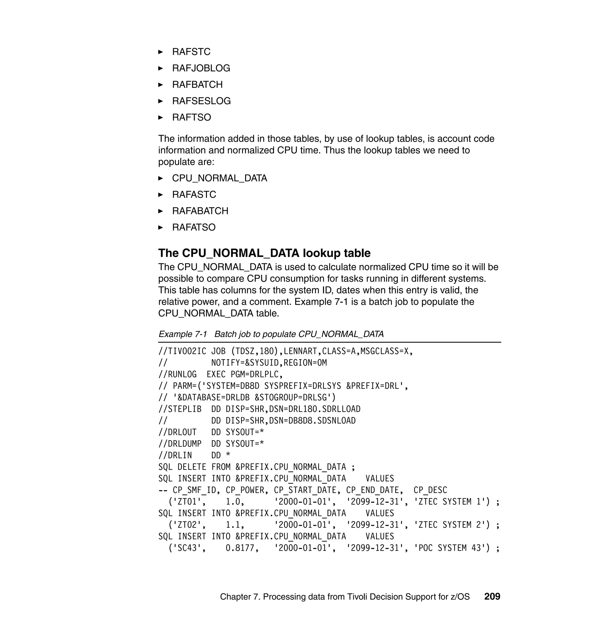RAFSTC
   RAFJOBLOG
   RAFBATCH
   RAFSESLOG
   RAFTSO

The information added in those tables, by use of lookup tables, is account code
information and normalized CPU time. Thus the lookup tables we need to
populate are:
   CPU_NORMAL_DATA
   RAFASTC
   RAFABATCH
   RAFATSO

The CPU_NORMAL_DATA lookup table
The CPU_NORMAL_DATA is used to calculate normalized CPU time so it will be
possible to compare CPU consumption for tasks running in different systems.
This table has columns for the system ID, dates when this entry is valid, the
relative power, and a comment. Example 7-1 is a batch job to populate the
CPU_NORMAL_DATA table.

Example 7-1 Batch job to populate CPU_NORMAL_DATA
//TIVO02IC JOB (TDSZ,180),LENNART,CLASS=A,MSGCLASS=X,
//          NOTIFY=&SYSUID,REGION=0M
//RUNLOG EXEC PGM=DRLPLC,
// PARM=('SYSTEM=DB8D SYSPREFIX=DRLSYS &PREFIX=DRL',
// '&DATABASE=DRLDB &STOGROUP=DRLSG')
//STEPLIB DD DISP=SHR,DSN=DRL180.SDRLLOAD
//          DD DISP=SHR,DSN=DB8D8.SDSNLOAD
//DRLOUT    DD SYSOUT=*
//DRLDUMP DD SYSOUT=*
//DRLIN     DD *
SQL DELETE FROM &PREFIX.CPU_NORMAL_DATA ;
SQL INSERT INTO &PREFIX.CPU_NORMAL_DATA    VALUES
-- CP_SMF_ID, CP_POWER, CP_START_DATE, CP_END_DATE, CP_DESC
   ('ZT01',    1.0,      '2000-01-01', '2099-12-31', 'ZTEC SYSTEM 1') ;
SQL INSERT INTO &PREFIX.CPU_NORMAL_DATA    VALUES
   ('ZT02',    1.1,      '2000-01-01', '2099-12-31', 'ZTEC SYSTEM 2') ;
SQL INSERT INTO &PREFIX.CPU_NORMAL_DATA    VALUES
   ('SC43',    0.8177,   '2000-01-01', '2099-12-31', 'POC SYSTEM 43') ;




              Chapter 7. Processing data from Tivoli Decision Support for z/OS   209
 