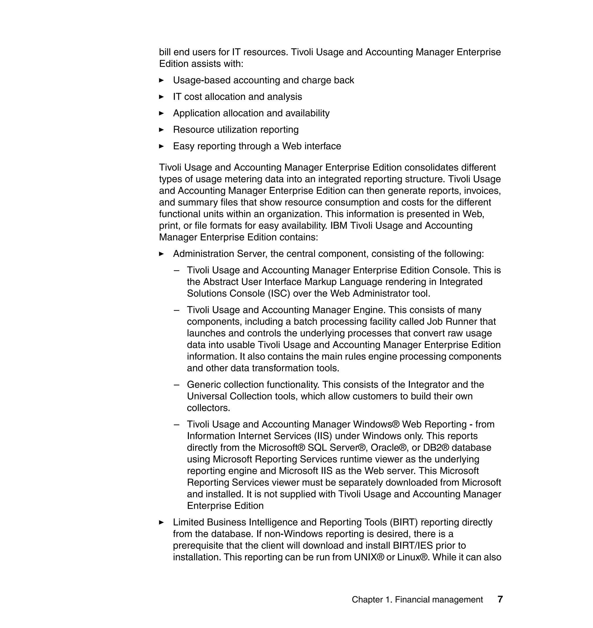 bill end users for IT resources. Tivoli Usage and Accounting Manager Enterprise
Edition assists with:
   Usage-based accounting and charge back
   IT cost allocation and analysis
   Application allocation and availability
   Resource utilization reporting
   Easy reporting through a Web interface

Tivoli Usage and Accounting Manager Enterprise Edition consolidates different
types of usage metering data into an integrated reporting structure. Tivoli Usage
and Accounting Manager Enterprise Edition can then generate reports, invoices,
and summary files that show resource consumption and costs for the different
functional units within an organization. This information is presented in Web,
print, or file formats for easy availability. IBM Tivoli Usage and Accounting
Manager Enterprise Edition contains:
   Administration Server, the central component, consisting of the following:
   – Tivoli Usage and Accounting Manager Enterprise Edition Console. This is
     the Abstract User Interface Markup Language rendering in Integrated
     Solutions Console (ISC) over the Web Administrator tool.
   – Tivoli Usage and Accounting Manager Engine. This consists of many
     components, including a batch processing facility called Job Runner that
     launches and controls the underlying processes that convert raw usage
     data into usable Tivoli Usage and Accounting Manager Enterprise Edition
     information. It also contains the main rules engine processing components
     and other data transformation tools.
   – Generic collection functionality. This consists of the Integrator and the
     Universal Collection tools, which allow customers to build their own
     collectors.
   – Tivoli Usage and Accounting Manager Windows® Web Reporting - from
     Information Internet Services (IIS) under Windows only. This reports
     directly from the Microsoft® SQL Server®, Oracle®, or DB2® database
     using Microsoft Reporting Services runtime viewer as the underlying
     reporting engine and Microsoft IIS as the Web server. This Microsoft
     Reporting Services viewer must be separately downloaded from Microsoft
     and installed. It is not supplied with Tivoli Usage and Accounting Manager
     Enterprise Edition
   Limited Business Intelligence and Reporting Tools (BIRT) reporting directly
   from the database. If non-Windows reporting is desired, there is a
   prerequisite that the client will download and install BIRT/IES prior to
   installation. This reporting can be run from UNIX® or Linux®. While it can also



                                              Chapter 1. Financial management    7
 