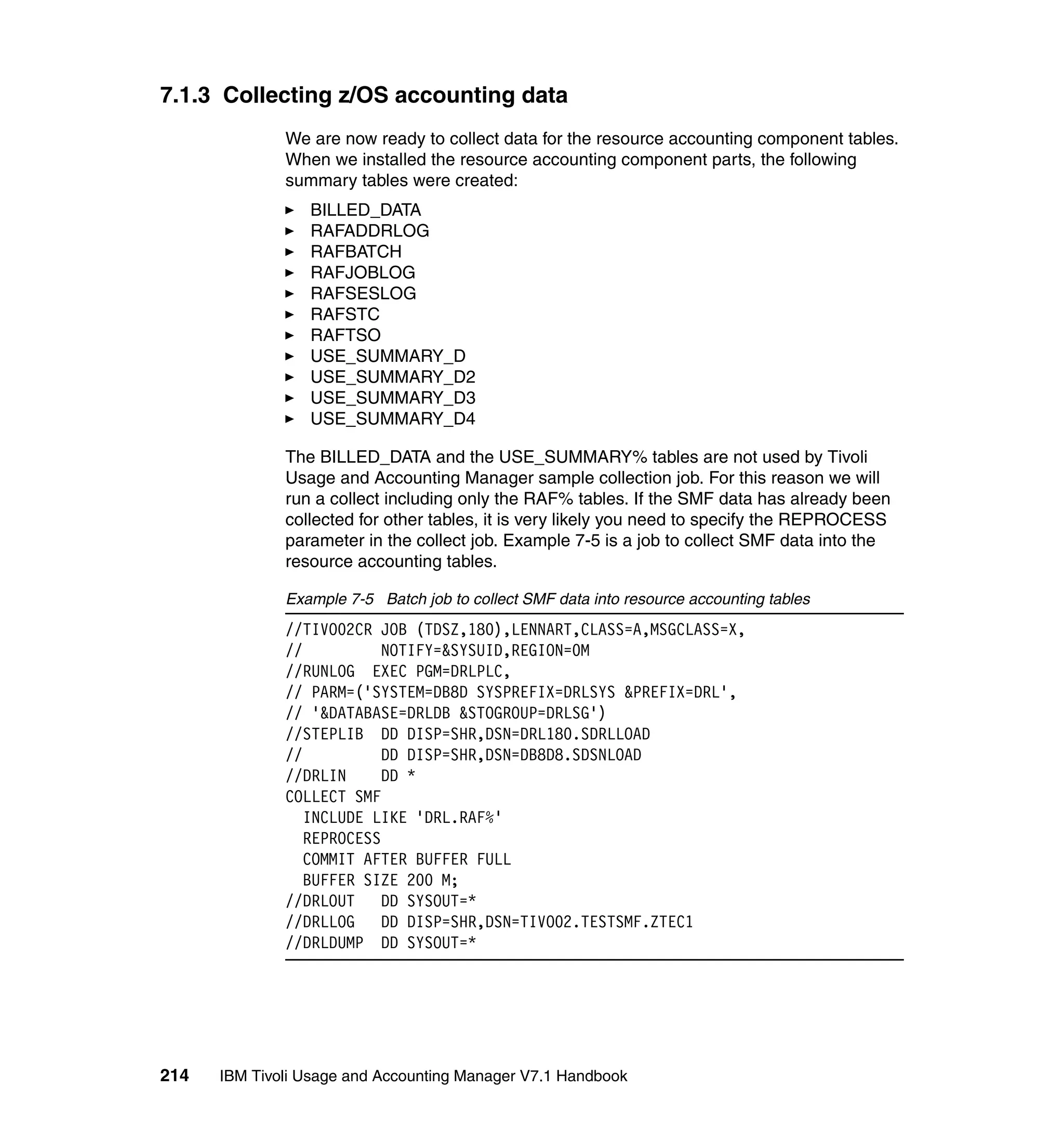 7.1.3 Collecting z/OS accounting data
              We are now ready to collect data for the resource accounting component tables.
              When we installed the resource accounting component parts, the following
              summary tables were created:
                 BILLED_DATA
                 RAFADDRLOG
                 RAFBATCH
                 RAFJOBLOG
                 RAFSESLOG
                 RAFSTC
                 RAFTSO
                 USE_SUMMARY_D
                 USE_SUMMARY_D2
                 USE_SUMMARY_D3
                 USE_SUMMARY_D4

              The BILLED_DATA and the USE_SUMMARY% tables are not used by Tivoli
              Usage and Accounting Manager sample collection job. For this reason we will
              run a collect including only the RAF% tables. If the SMF data has already been
              collected for other tables, it is very likely you need to specify the REPROCESS
              parameter in the collect job. Example 7-5 is a job to collect SMF data into the
              resource accounting tables.

              Example 7-5 Batch job to collect SMF data into resource accounting tables
              //TIVO02CR JOB (TDSZ,180),LENNART,CLASS=A,MSGCLASS=X,
              //           NOTIFY=&SYSUID,REGION=0M
              //RUNLOG EXEC PGM=DRLPLC,
              // PARM=('SYSTEM=DB8D SYSPREFIX=DRLSYS &PREFIX=DRL',
              // '&DATABASE=DRLDB &STOGROUP=DRLSG')
              //STEPLIB DD DISP=SHR,DSN=DRL180.SDRLLOAD
              //           DD DISP=SHR,DSN=DB8D8.SDSNLOAD
              //DRLIN      DD *
              COLLECT SMF
                 INCLUDE LIKE 'DRL.RAF%'
                 REPROCESS
                 COMMIT AFTER BUFFER FULL
                 BUFFER SIZE 200 M;
              //DRLOUT     DD SYSOUT=*
              //DRLLOG     DD DISP=SHR,DSN=TIVO02.TESTSMF.ZTEC1
              //DRLDUMP DD SYSOUT=*




214   IBM Tivoli Usage and Accounting Manager V7.1 Handbook
 
