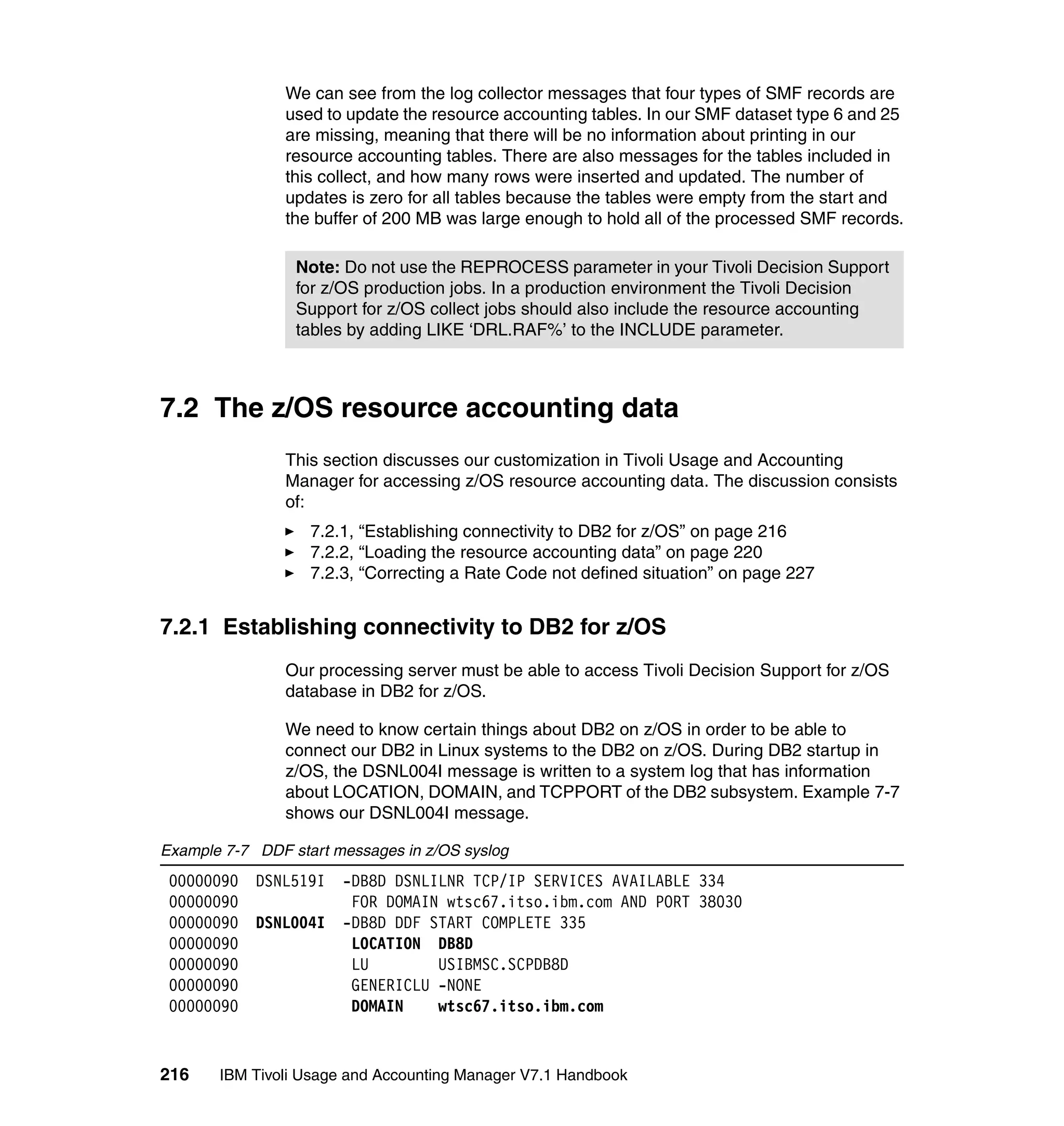 We can see from the log collector messages that four types of SMF records are
                used to update the resource accounting tables. In our SMF dataset type 6 and 25
                are missing, meaning that there will be no information about printing in our
                resource accounting tables. There are also messages for the tables included in
                this collect, and how many rows were inserted and updated. The number of
                updates is zero for all tables because the tables were empty from the start and
                the buffer of 200 MB was large enough to hold all of the processed SMF records.

                 Note: Do not use the REPROCESS parameter in your Tivoli Decision Support
                 for z/OS production jobs. In a production environment the Tivoli Decision
                 Support for z/OS collect jobs should also include the resource accounting
                 tables by adding LIKE ‘DRL.RAF%’ to the INCLUDE parameter.



7.2 The z/OS resource accounting data
                This section discusses our customization in Tivoli Usage and Accounting
                Manager for accessing z/OS resource accounting data. The discussion consists
                of:
                   7.2.1, “Establishing connectivity to DB2 for z/OS” on page 216
                   7.2.2, “Loading the resource accounting data” on page 220
                   7.2.3, “Correcting a Rate Code not defined situation” on page 227


7.2.1 Establishing connectivity to DB2 for z/OS
                Our processing server must be able to access Tivoli Decision Support for z/OS
                database in DB2 for z/OS.

                We need to know certain things about DB2 on z/OS in order to be able to
                connect our DB2 in Linux systems to the DB2 on z/OS. During DB2 startup in
                z/OS, the DSNL004I message is written to a system log that has information
                about LOCATION, DOMAIN, and TCPPORT of the DB2 subsystem. Example 7-7
                shows our DSNL004I message.

Example 7-7 DDF start messages in z/OS syslog
 00000090   DSNL519I   -DB8D DSNLILNR TCP/IP SERVICES AVAILABLE 334
 00000090               FOR DOMAIN wtsc67.itso.ibm.com AND PORT 38030
 00000090   DSNL004I   -DB8D DDF START COMPLETE 335
 00000090               LOCATION DB8D
 00000090               LU        USIBMSC.SCPDB8D
 00000090               GENERICLU -NONE
 00000090               DOMAIN    wtsc67.itso.ibm.com


216    IBM Tivoli Usage and Accounting Manager V7.1 Handbook
 