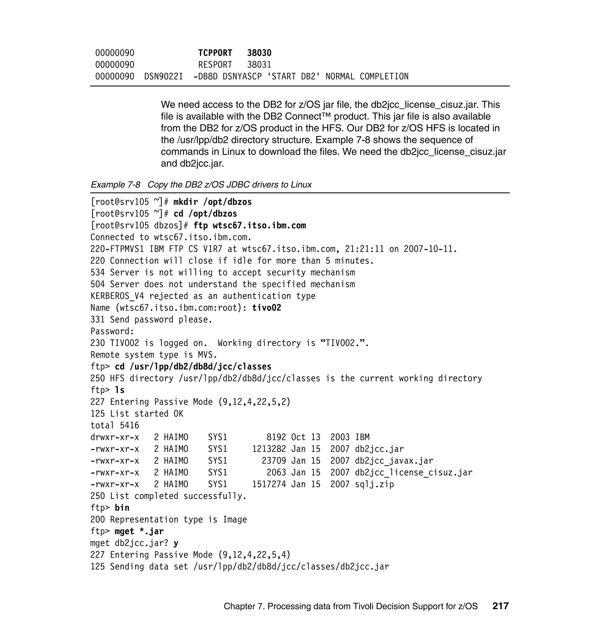 00000090               TCPPORT   38030
 00000090               RESPORT   38031
 00000090   DSN9022I   -DB8D DSNYASCP 'START DB2' NORMAL COMPLETION

                We need access to the DB2 for z/OS jar file, the db2jcc_license_cisuz.jar. This
                file is available with the DB2 Connect™ product. This jar file is also available
                from the DB2 for z/OS product in the HFS. Our DB2 for z/OS HFS is located in
                the /usr/lpp/db2 directory structure. Example 7-8 shows the sequence of
                commands in Linux to download the files. We need the db2jcc_license_cisuz.jar
                and db2jcc.jar.

Example 7-8 Copy the DB2 z/OS JDBC drivers to Linux
[root@srv105 ~]# mkdir /opt/dbzos
[root@srv105 ~]# cd /opt/dbzos
[root@srv105 dbzos]# ftp wtsc67.itso.ibm.com
Connected to wtsc67.itso.ibm.com.
220-FTPMVS1 IBM FTP CS V1R7 at wtsc67.itso.ibm.com, 21:21:11 on 2007-10-11.
220 Connection will close if idle for more than 5 minutes.
534 Server is not willing to accept security mechanism
504 Server does not understand the specified mechanism
KERBEROS_V4 rejected as an authentication type
Name (wtsc67.itso.ibm.com:root): tivo02
331 Send password please.
Password:
230 TIVO02 is logged on. Working directory is “TIVO02.”.
Remote system type is MVS.
ftp> cd /usr/lpp/db2/db8d/jcc/classes
250 HFS directory /usr/lpp/db2/db8d/jcc/classes is the current working directory
ftp> ls
227 Entering Passive Mode (9,12,4,22,5,2)
125 List started OK
total 5416
drwxr-xr-x   2 HAIMO    SYS1         8192 Oct 13 2003 IBM
-rwxr-xr-x   2 HAIMO    SYS1      1213282 Jan 15 2007 db2jcc.jar
-rwxr-xr-x   2 HAIMO    SYS1        23709 Jan 15 2007 db2jcc_javax.jar
-rwxr-xr-x   2 HAIMO    SYS1         2063 Jan 15 2007 db2jcc_license_cisuz.jar
-rwxr-xr-x   2 HAIMO    SYS1      1517274 Jan 15 2007 sqlj.zip
250 List completed successfully.
ftp> bin
200 Representation type is Image
ftp> mget *.jar
mget db2jcc.jar? y
227 Entering Passive Mode (9,12,4,22,5,4)
125 Sending data set /usr/lpp/db2/db8d/jcc/classes/db2jcc.jar



                              Chapter 7. Processing data from Tivoli Decision Support for z/OS   217
 