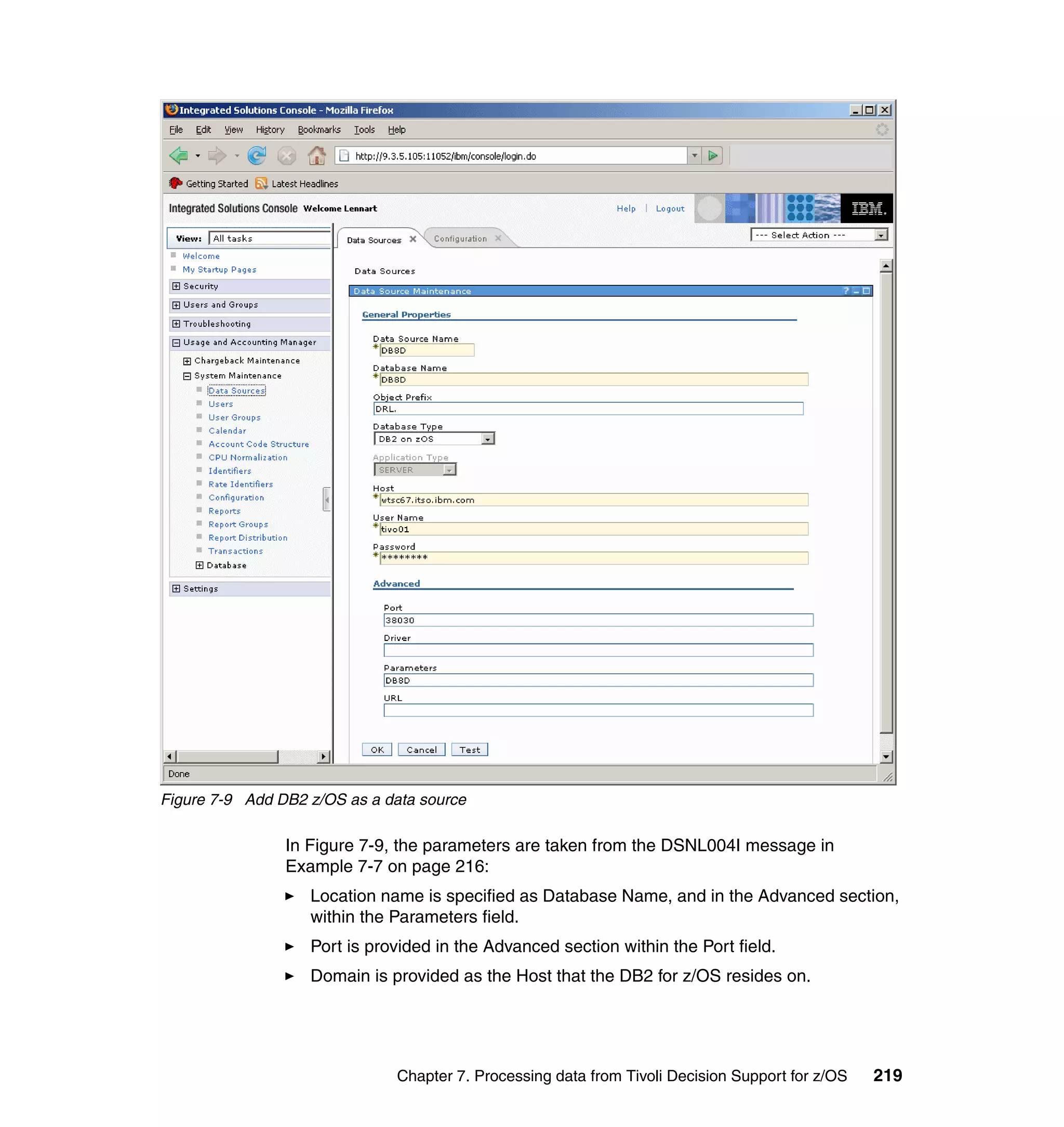Figure 7-9 Add DB2 z/OS as a data source

                In Figure 7-9, the parameters are taken from the DSNL004I message in
                Example 7-7 on page 216:
                   Location name is specified as Database Name, and in the Advanced section,
                   within the Parameters field.
                   Port is provided in the Advanced section within the Port field.
                   Domain is provided as the Host that the DB2 for z/OS resides on.




                              Chapter 7. Processing data from Tivoli Decision Support for z/OS   219
 