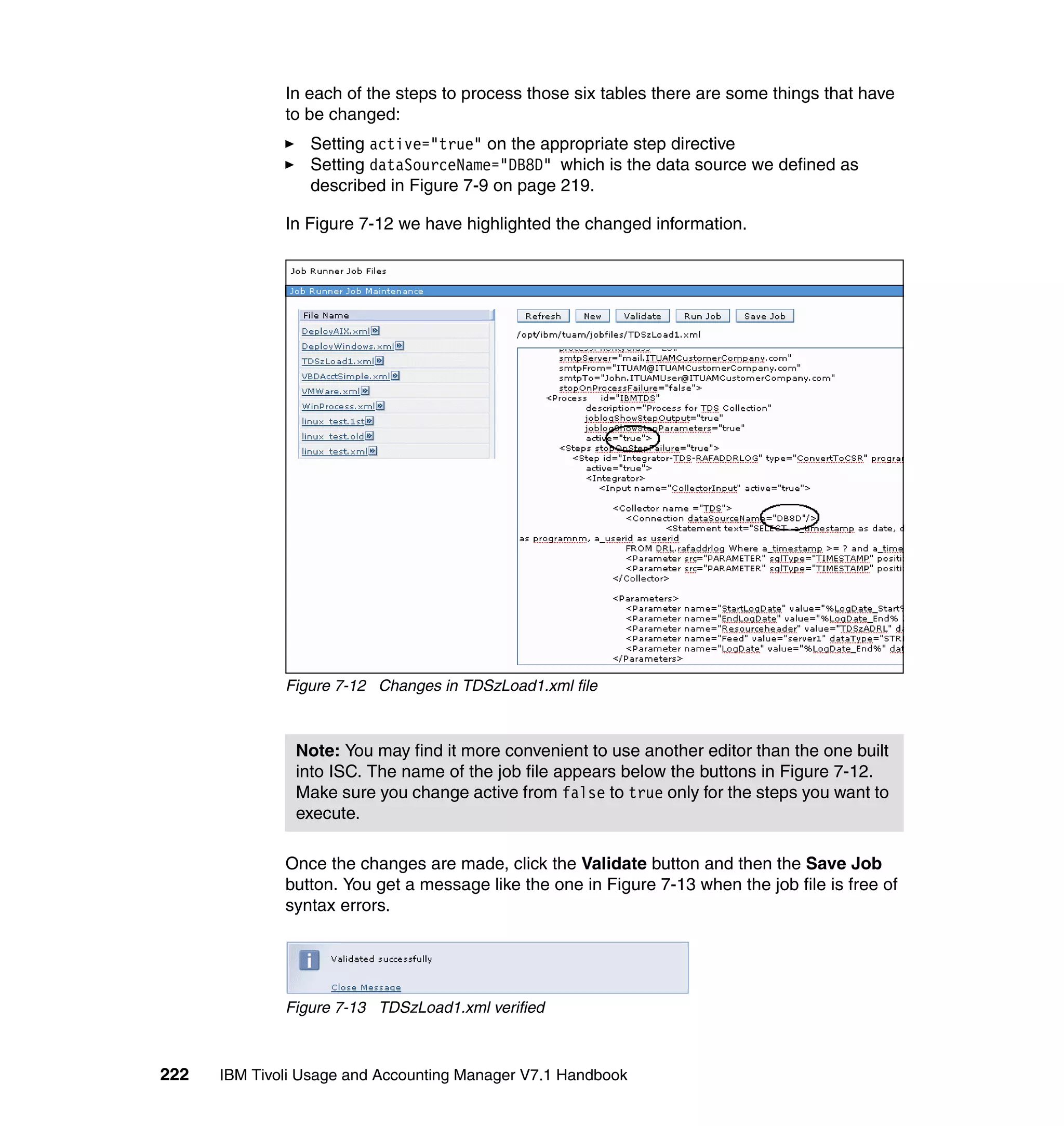 In each of the steps to process those six tables there are some things that have
              to be changed:
                 Setting active="true" on the appropriate step directive
                 Setting dataSourceName="DB8D" which is the data source we defined as
                 described in Figure 7-9 on page 219.

              In Figure 7-12 we have highlighted the changed information.




              Figure 7-12 Changes in TDSzLoad1.xml file



               Note: You may find it more convenient to use another editor than the one built
               into ISC. The name of the job file appears below the buttons in Figure 7-12.
               Make sure you change active from false to true only for the steps you want to
               execute.

              Once the changes are made, click the Validate button and then the Save Job
              button. You get a message like the one in Figure 7-13 when the job file is free of
              syntax errors.




              Figure 7-13 TDSzLoad1.xml verified



222   IBM Tivoli Usage and Accounting Manager V7.1 Handbook
 