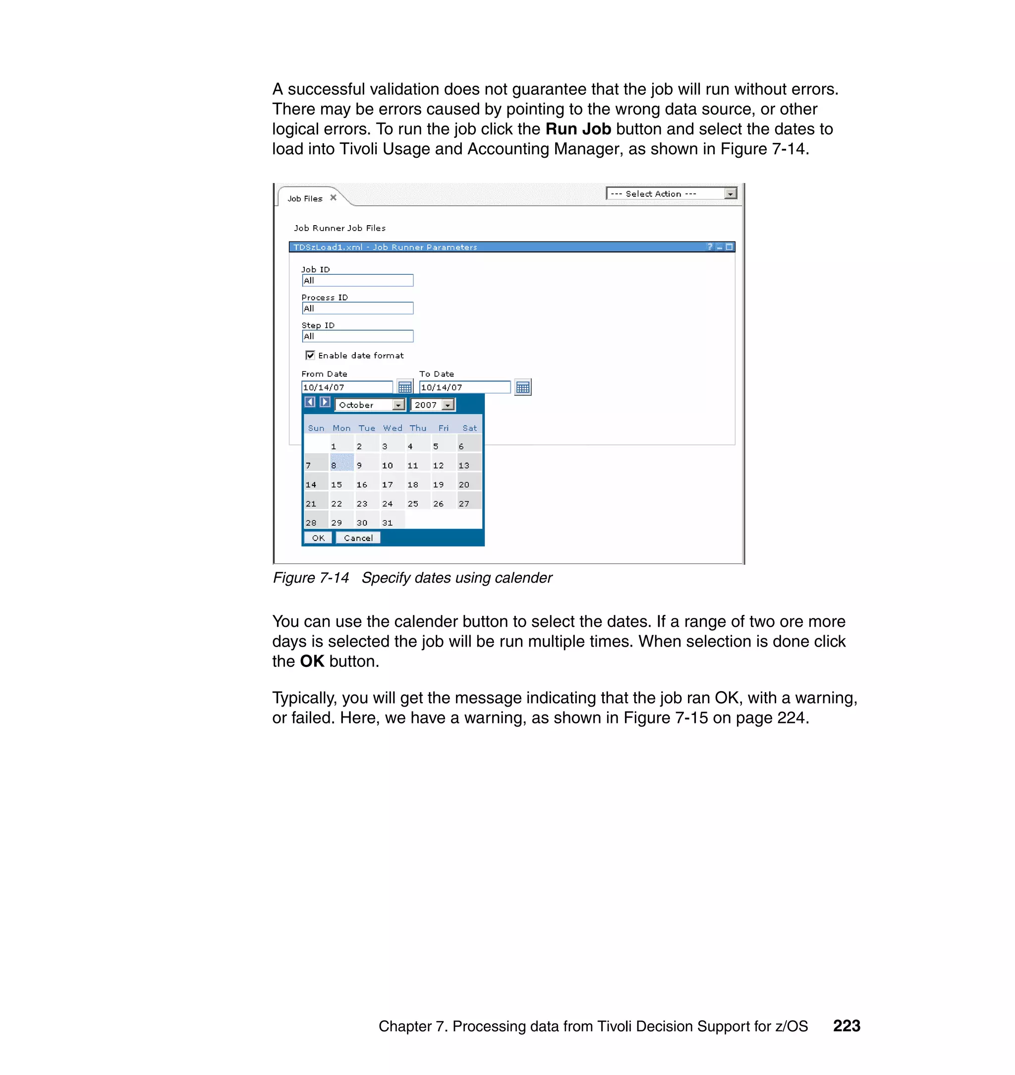 A successful validation does not guarantee that the job will run without errors.
There may be errors caused by pointing to the wrong data source, or other
logical errors. To run the job click the Run Job button and select the dates to
load into Tivoli Usage and Accounting Manager, as shown in Figure 7-14.




Figure 7-14 Specify dates using calender

You can use the calender button to select the dates. If a range of two ore more
days is selected the job will be run multiple times. When selection is done click
the OK button.

Typically, you will get the message indicating that the job ran OK, with a warning,
or failed. Here, we have a warning, as shown in Figure 7-15 on page 224.




               Chapter 7. Processing data from Tivoli Decision Support for z/OS   223
 