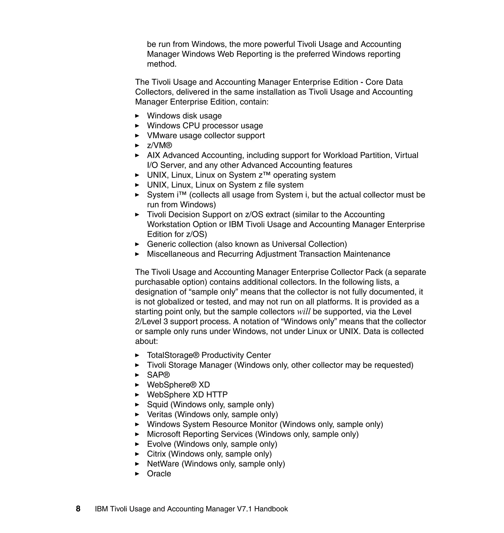 be run from Windows, the more powerful Tivoli Usage and Accounting
                  Manager Windows Web Reporting is the preferred Windows reporting
                  method.

               The Tivoli Usage and Accounting Manager Enterprise Edition - Core Data
               Collectors, delivered in the same installation as Tivoli Usage and Accounting
               Manager Enterprise Edition, contain:
                  Windows disk usage
                  Windows CPU processor usage
                  VMware usage collector support
                  z/VM®
                  AIX Advanced Accounting, including support for Workload Partition, Virtual
                  I/O Server, and any other Advanced Accounting features
                  UNIX, Linux, Linux on System z™ operating system
                  UNIX, Linux, Linux on System z file system
                  System i™ (collects all usage from System i, but the actual collector must be
                  run from Windows)
                  Tivoli Decision Support on z/OS extract (similar to the Accounting
                  Workstation Option or IBM Tivoli Usage and Accounting Manager Enterprise
                  Edition for z/OS)
                  Generic collection (also known as Universal Collection)
                  Miscellaneous and Recurring Adjustment Transaction Maintenance

               The Tivoli Usage and Accounting Manager Enterprise Collector Pack (a separate
               purchasable option) contains additional collectors. In the following lists, a
               designation of “sample only” means that the collector is not fully documented, it
               is not globalized or tested, and may not run on all platforms. It is provided as a
               starting point only, but the sample collectors will be supported, via the Level
               2/Level 3 support process. A notation of “Windows only” means that the collector
               or sample only runs under Windows, not under Linux or UNIX. Data is collected
               about:
                  TotalStorage® Productivity Center
                  Tivoli Storage Manager (Windows only, other collector may be requested)
                  SAP®
                  WebSphere® XD
                  WebSphere XD HTTP
                  Squid (Windows only, sample only)
                  Veritas (Windows only, sample only)
                  Windows System Resource Monitor (Windows only, sample only)
                  Microsoft Reporting Services (Windows only, sample only)
                  Evolve (Windows only, sample only)
                  Citrix (Windows only, sample only)
                  NetWare (Windows only, sample only)
                  Oracle



8   IBM Tivoli Usage and Accounting Manager V7.1 Handbook
 