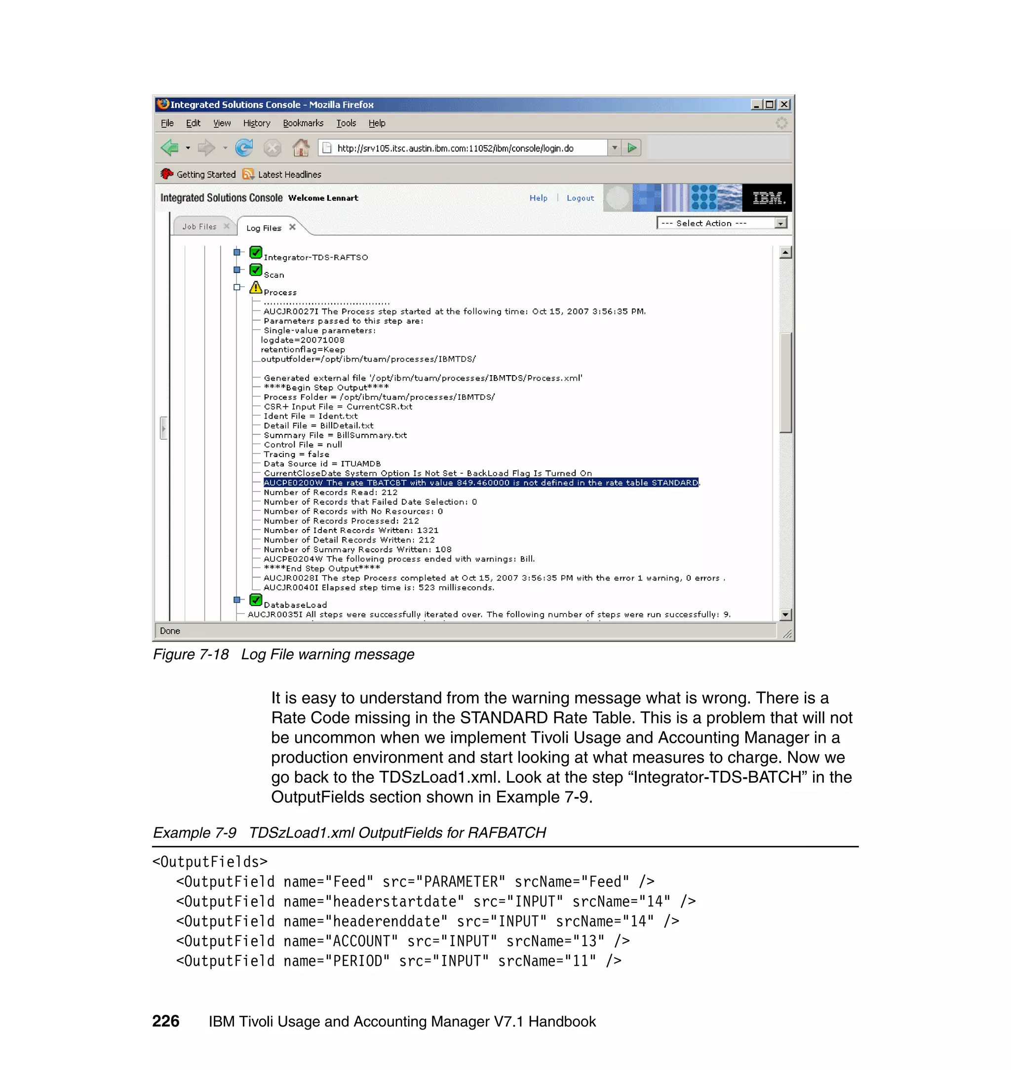 Figure 7-18 Log File warning message

                It is easy to understand from the warning message what is wrong. There is a
                Rate Code missing in the STANDARD Rate Table. This is a problem that will not
                be uncommon when we implement Tivoli Usage and Accounting Manager in a
                production environment and start looking at what measures to charge. Now we
                go back to the TDSzLoad1.xml. Look at the step “Integrator-TDS-BATCH” in the
                OutputFields section shown in Example 7-9.

Example 7-9 TDSzLoad1.xml OutputFields for RAFBATCH
<OutputFields>
   <OutputField   name="Feed" src="PARAMETER" srcName="Feed" />
   <OutputField   name="headerstartdate" src="INPUT" srcName="14" />
   <OutputField   name="headerenddate" src="INPUT" srcName="14" />
   <OutputField   name="ACCOUNT" src="INPUT" srcName="13" />
   <OutputField   name="PERIOD" src="INPUT" srcName="11" />


226    IBM Tivoli Usage and Accounting Manager V7.1 Handbook
 