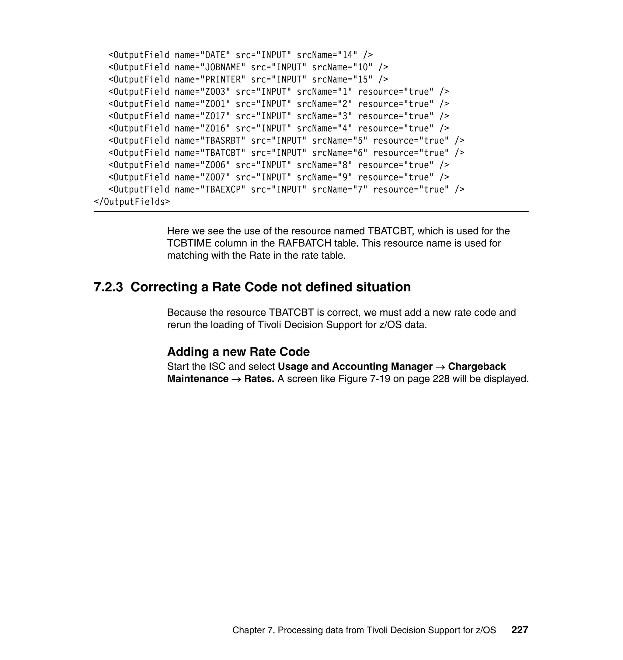 <OutputField   name="DATE" src="INPUT" srcName="14" />
   <OutputField   name="JOBNAME" src="INPUT" srcName="10" />
   <OutputField   name="PRINTER" src="INPUT" srcName="15" />
   <OutputField   name="Z003" src="INPUT" srcName="1" resource="true" />
   <OutputField   name="Z001" src="INPUT" srcName="2" resource="true" />
   <OutputField   name="Z017" src="INPUT" srcName="3" resource="true" />
   <OutputField   name="Z016" src="INPUT" srcName="4" resource="true" />
   <OutputField   name="TBASRBT" src="INPUT" srcName="5" resource="true" />
   <OutputField   name="TBATCBT" src="INPUT" srcName="6" resource="true" />
   <OutputField   name="Z006" src="INPUT" srcName="8" resource="true" />
   <OutputField   name="Z007" src="INPUT" srcName="9" resource="true" />
   <OutputField   name="TBAEXCP" src="INPUT" srcName="7" resource="true" />
</OutputFields>

              Here we see the use of the resource named TBATCBT, which is used for the
              TCBTIME column in the RAFBATCH table. This resource name is used for
              matching with the Rate in the rate table.


7.2.3 Correcting a Rate Code not defined situation
              Because the resource TBATCBT is correct, we must add a new rate code and
              rerun the loading of Tivoli Decision Support for z/OS data.

              Adding a new Rate Code
              Start the ISC and select Usage and Accounting Manager → Chargeback
              Maintenance → Rates. A screen like Figure 7-19 on page 228 will be displayed.




                             Chapter 7. Processing data from Tivoli Decision Support for z/OS   227
 
