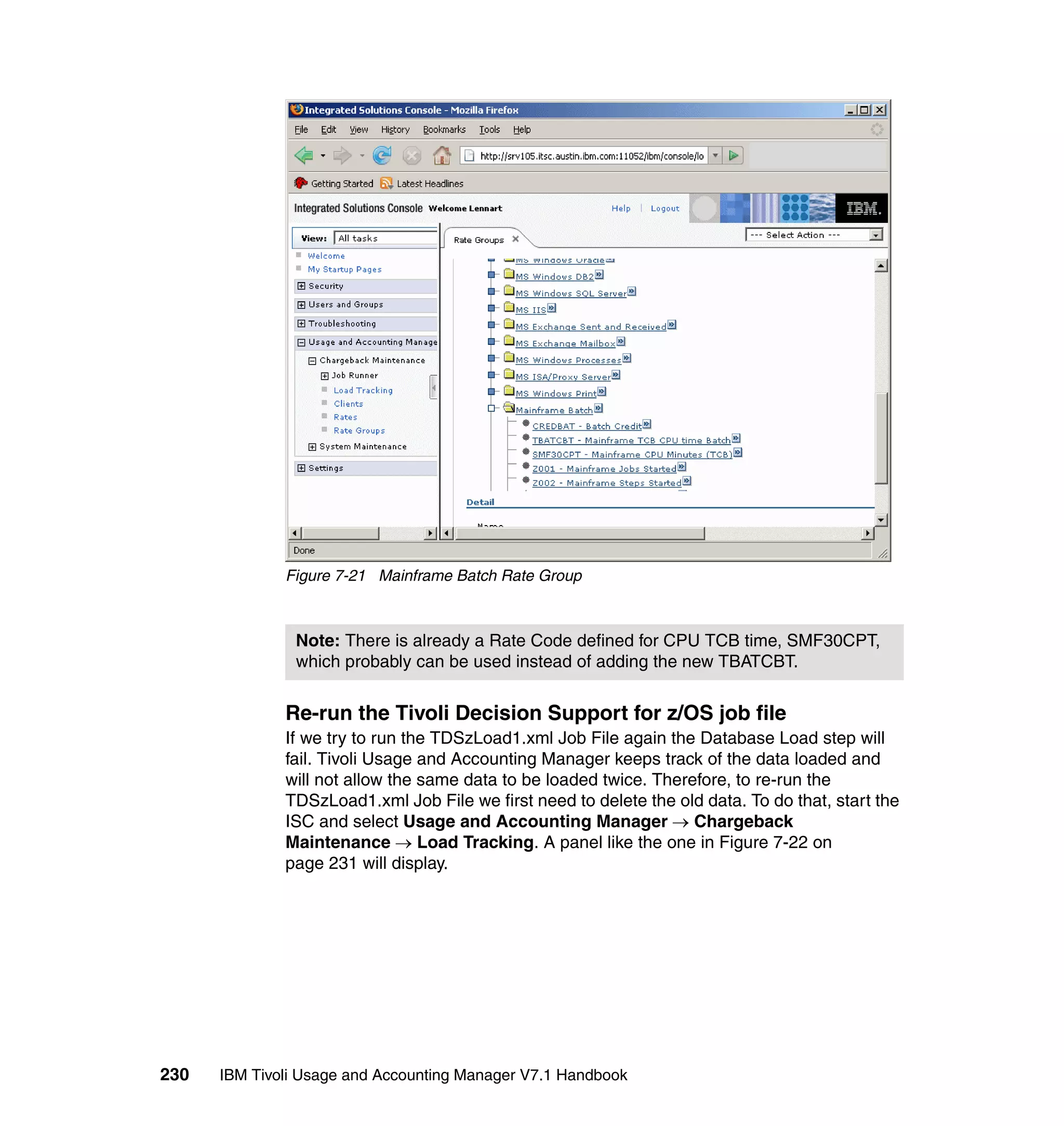 Figure 7-21 Mainframe Batch Rate Group



               Note: There is already a Rate Code defined for CPU TCB time, SMF30CPT,
               which probably can be used instead of adding the new TBATCBT.


              Re-run the Tivoli Decision Support for z/OS job file
              If we try to run the TDSzLoad1.xml Job File again the Database Load step will
              fail. Tivoli Usage and Accounting Manager keeps track of the data loaded and
              will not allow the same data to be loaded twice. Therefore, to re-run the
              TDSzLoad1.xml Job File we first need to delete the old data. To do that, start the
              ISC and select Usage and Accounting Manager → Chargeback
              Maintenance → Load Tracking. A panel like the one in Figure 7-22 on
              page 231 will display.




230   IBM Tivoli Usage and Accounting Manager V7.1 Handbook
 