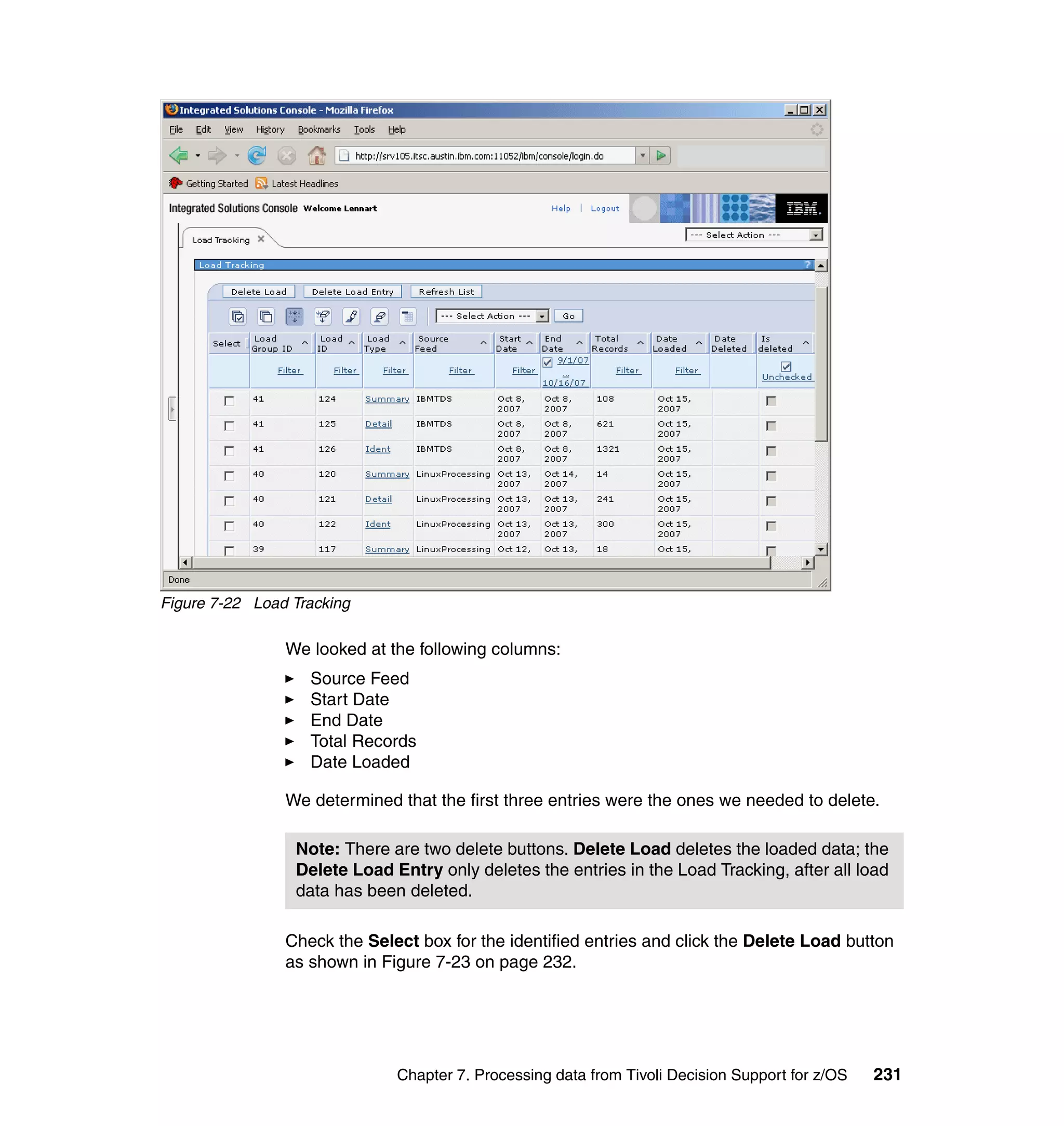 Figure 7-22 Load Tracking

                We looked at the following columns:
                   Source Feed
                   Start Date
                   End Date
                   Total Records
                   Date Loaded

                We determined that the first three entries were the ones we needed to delete.

                 Note: There are two delete buttons. Delete Load deletes the loaded data; the
                 Delete Load Entry only deletes the entries in the Load Tracking, after all load
                 data has been deleted.

                Check the Select box for the identified entries and click the Delete Load button
                as shown in Figure 7-23 on page 232.




                              Chapter 7. Processing data from Tivoli Decision Support for z/OS   231
 