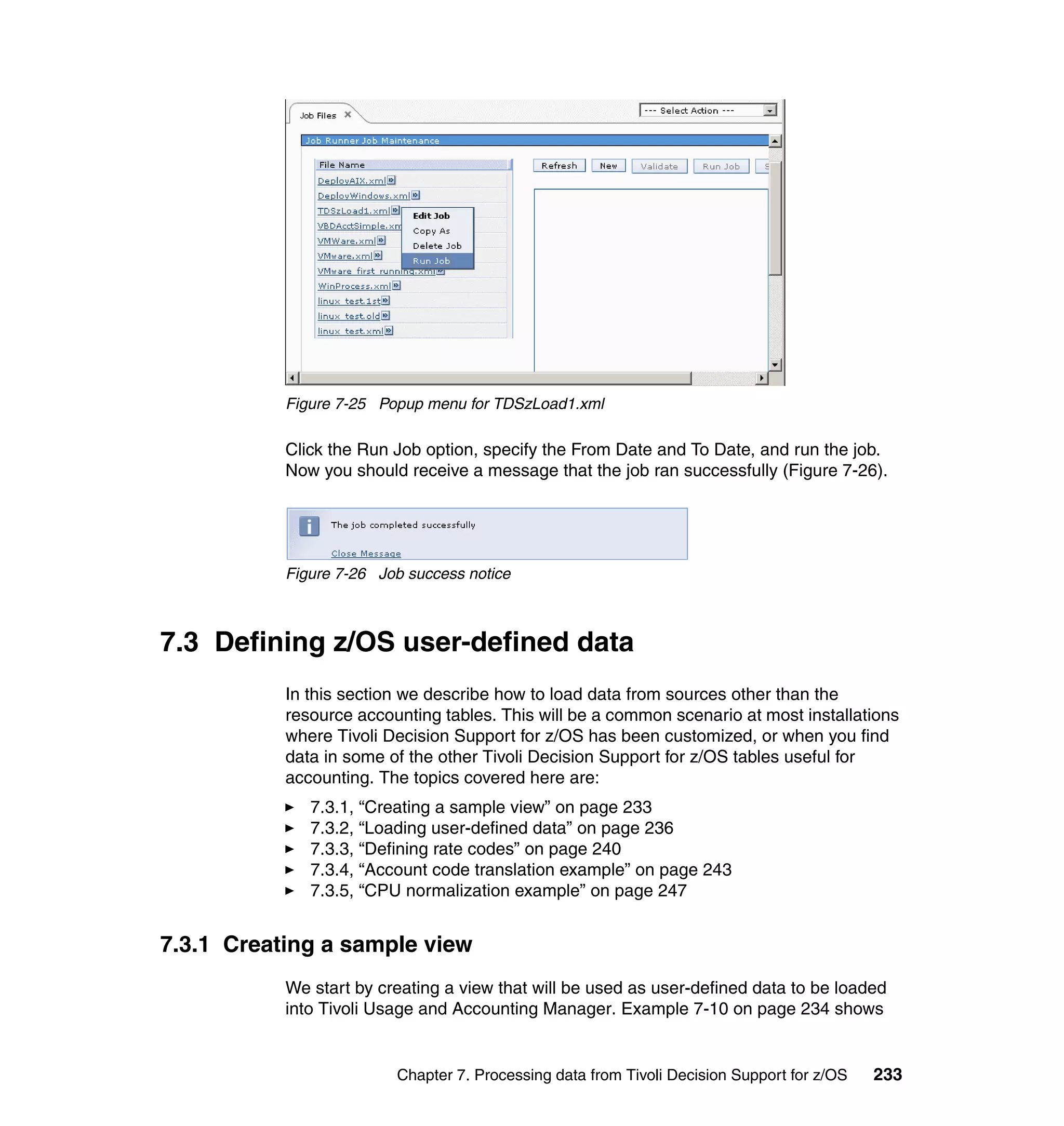 Figure 7-25 Popup menu for TDSzLoad1.xml

           Click the Run Job option, specify the From Date and To Date, and run the job.
           Now you should receive a message that the job ran successfully (Figure 7-26).




           Figure 7-26 Job success notice



7.3 Defining z/OS user-defined data
           In this section we describe how to load data from sources other than the
           resource accounting tables. This will be a common scenario at most installations
           where Tivoli Decision Support for z/OS has been customized, or when you find
           data in some of the other Tivoli Decision Support for z/OS tables useful for
           accounting. The topics covered here are:
              7.3.1, “Creating a sample view” on page 233
              7.3.2, “Loading user-defined data” on page 236
              7.3.3, “Defining rate codes” on page 240
              7.3.4, “Account code translation example” on page 243
              7.3.5, “CPU normalization example” on page 247


7.3.1 Creating a sample view
           We start by creating a view that will be used as user-defined data to be loaded
           into Tivoli Usage and Accounting Manager. Example 7-10 on page 234 shows


                         Chapter 7. Processing data from Tivoli Decision Support for z/OS   233
 