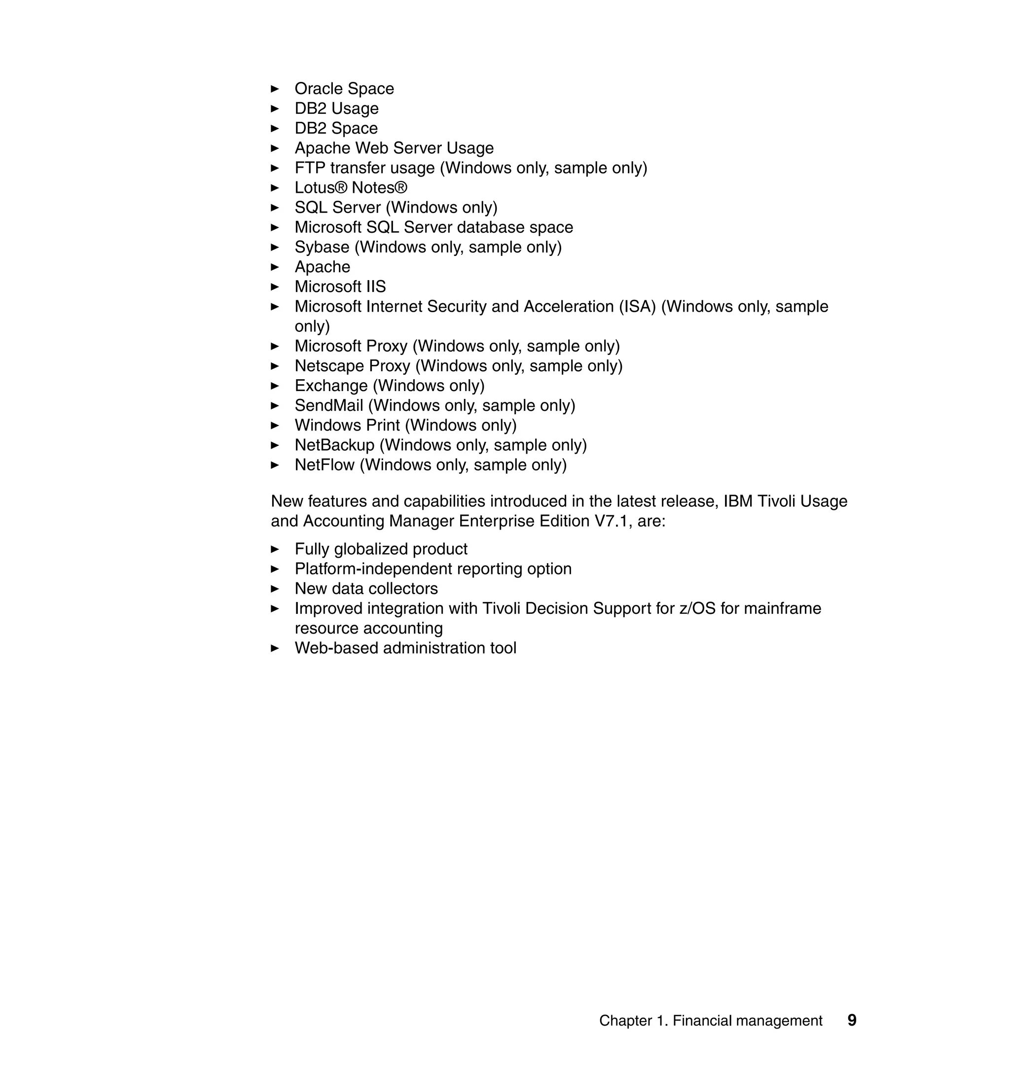 Oracle Space
   DB2 Usage
   DB2 Space
   Apache Web Server Usage
   FTP transfer usage (Windows only, sample only)
   Lotus® Notes®
   SQL Server (Windows only)
   Microsoft SQL Server database space
   Sybase (Windows only, sample only)
   Apache
   Microsoft IIS
   Microsoft Internet Security and Acceleration (ISA) (Windows only, sample
   only)
   Microsoft Proxy (Windows only, sample only)
   Netscape Proxy (Windows only, sample only)
   Exchange (Windows only)
   SendMail (Windows only, sample only)
   Windows Print (Windows only)
   NetBackup (Windows only, sample only)
   NetFlow (Windows only, sample only)

New features and capabilities introduced in the latest release, IBM Tivoli Usage
and Accounting Manager Enterprise Edition V7.1, are:
   Fully globalized product
   Platform-independent reporting option
   New data collectors
   Improved integration with Tivoli Decision Support for z/OS for mainframe
   resource accounting
   Web-based administration tool




                                             Chapter 1. Financial management   9
 