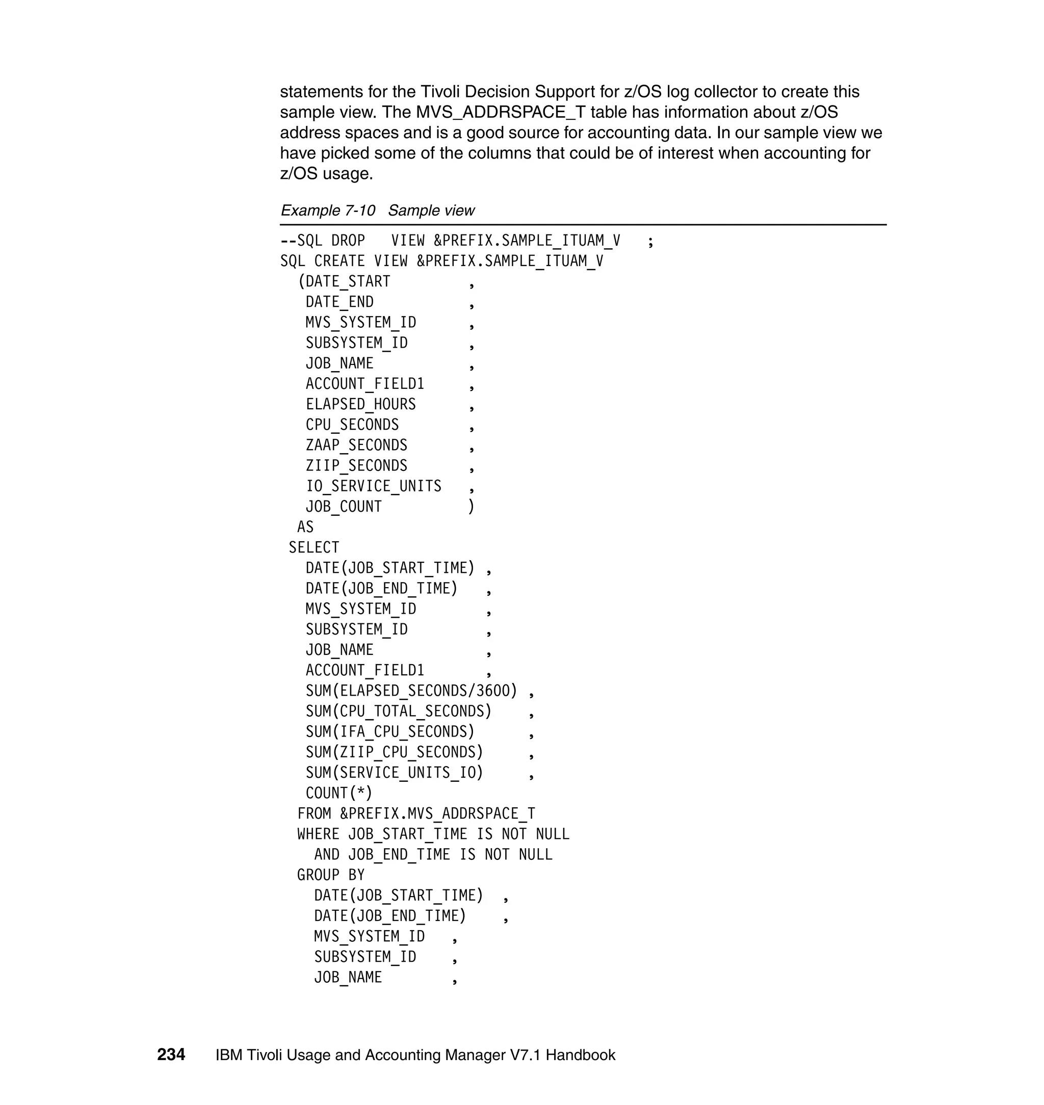 statements for the Tivoli Decision Support for z/OS log collector to create this
              sample view. The MVS_ADDRSPACE_T table has information about z/OS
              address spaces and is a good source for accounting data. In our sample view we
              have picked some of the columns that could be of interest when accounting for
              z/OS usage.

              Example 7-10 Sample view
              --SQL DROP    VIEW &PREFIX.SAMPLE_ITUAM_V       ;
              SQL CREATE VIEW &PREFIX.SAMPLE_ITUAM_V
                (DATE_START           ,
                 DATE_END             ,
                 MVS_SYSTEM_ID        ,
                 SUBSYSTEM_ID         ,
                 JOB_NAME             ,
                 ACCOUNT_FIELD1       ,
                 ELAPSED_HOURS        ,
                 CPU_SECONDS          ,
                 ZAAP_SECONDS         ,
                 ZIIP_SECONDS         ,
                 IO_SERVICE_UNITS     ,
                 JOB_COUNT            )
                AS
               SELECT
                 DATE(JOB_START_TIME) ,
                 DATE(JOB_END_TIME)     ,
                 MVS_SYSTEM_ID          ,
                 SUBSYSTEM_ID           ,
                 JOB_NAME               ,
                 ACCOUNT_FIELD1         ,
                 SUM(ELAPSED_SECONDS/3600) ,
                 SUM(CPU_TOTAL_SECONDS)     ,
                 SUM(IFA_CPU_SECONDS)       ,
                 SUM(ZIIP_CPU_SECONDS)      ,
                 SUM(SERVICE_UNITS_IO)      ,
                 COUNT(*)
                FROM &PREFIX.MVS_ADDRSPACE_T
                WHERE JOB_START_TIME IS NOT NULL
                   AND JOB_END_TIME IS NOT NULL
                GROUP BY
                   DATE(JOB_START_TIME) ,
                   DATE(JOB_END_TIME)     ,
                   MVS_SYSTEM_ID   ,
                   SUBSYSTEM_ID    ,
                   JOB_NAME        ,



234   IBM Tivoli Usage and Accounting Manager V7.1 Handbook
 