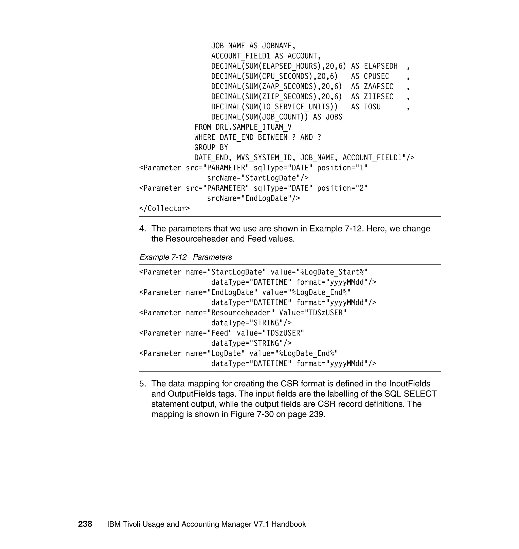 JOB_NAME AS JOBNAME,
                               ACCOUNT_FIELD1 AS ACCOUNT,
                               DECIMAL(SUM(ELAPSED_HOURS),20,6) AS ELAPSEDH ,
                               DECIMAL(SUM(CPU_SECONDS),20,6)   AS CPUSEC    ,
                               DECIMAL(SUM(ZAAP_SECONDS),20,6) AS ZAAPSEC    ,
                               DECIMAL(SUM(ZIIP_SECONDS),20,6) AS ZIIPSEC    ,
                               DECIMAL(SUM(IO_SERVICE_UNITS))   AS IOSU      ,
                               DECIMAL(SUM(JOB_COUNT)) AS JOBS
                           FROM DRL.SAMPLE_ITUAM_V
                           WHERE DATE_END BETWEEN ? AND ?
                           GROUP BY
                           DATE_END, MVS_SYSTEM_ID, JOB_NAME, ACCOUNT_FIELD1"/>
              <Parameter src="PARAMETER" sqlType="DATE" position="1"
                              srcName="StartLogDate"/>
              <Parameter src="PARAMETER" sqlType="DATE" position="2"
                              srcName="EndLogDate"/>
              </Collector>

              4. The parameters that we use are shown in Example 7-12. Here, we change
                 the Resourceheader and Feed values.

              Example 7-12 Parameters
              <Parameter name="StartLogDate" value="%LogDate_Start%"
                               dataType="DATETIME" format="yyyyMMdd"/>
              <Parameter name="EndLogDate" value="%LogDate_End%"
                               dataType="DATETIME" format="yyyyMMdd"/>
              <Parameter name="Resourceheader" Value="TDSzUSER"
                               dataType="STRING"/>
              <Parameter name="Feed" value="TDSzUSER"
                               dataType="STRING"/>
              <Parameter name="LogDate" value="%LogDate_End%"
                               dataType="DATETIME" format="yyyyMMdd"/>

              5. The data mapping for creating the CSR format is defined in the InputFields
                 and OutputFields tags. The input fields are the labelling of the SQL SELECT
                 statement output, while the output fields are CSR record definitions. The
                 mapping is shown in Figure 7-30 on page 239.




238   IBM Tivoli Usage and Accounting Manager V7.1 Handbook
 