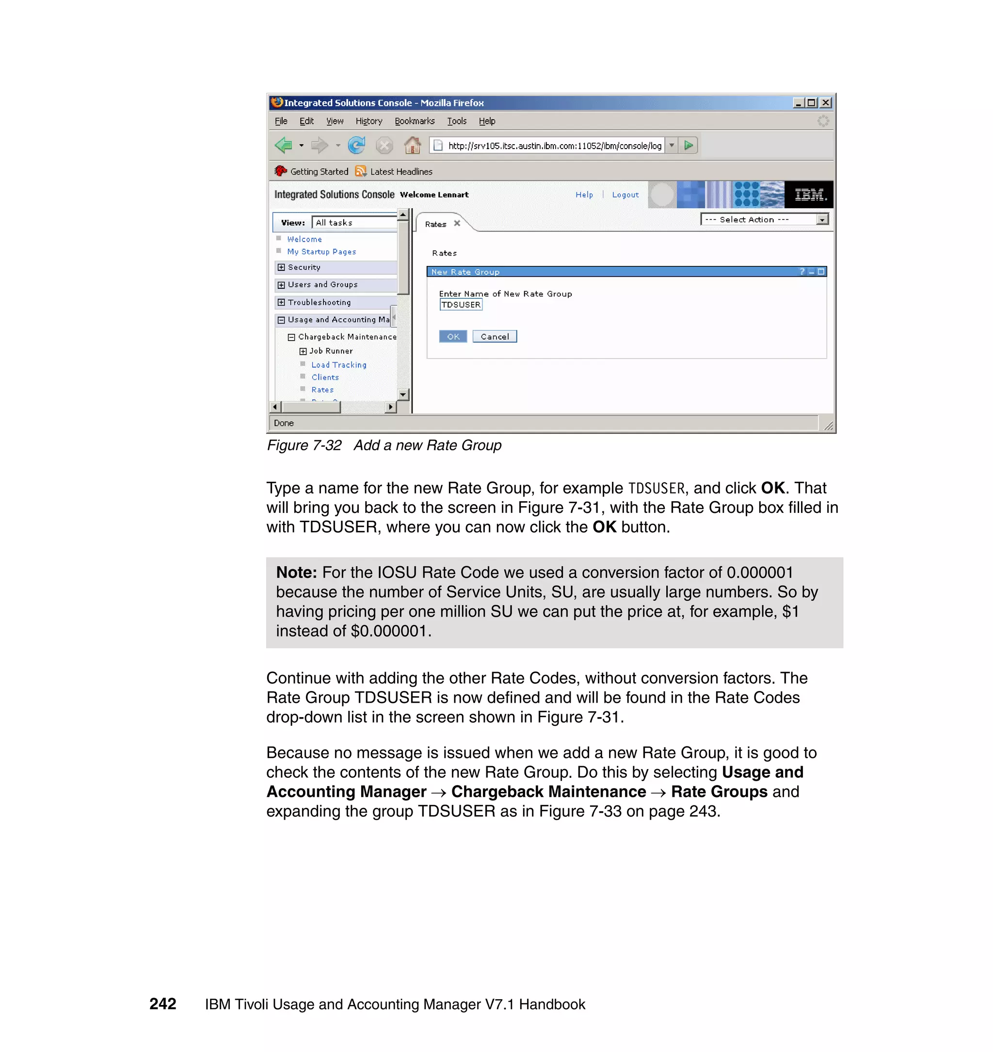 Figure 7-32 Add a new Rate Group

              Type a name for the new Rate Group, for example TDSUSER, and click OK. That
              will bring you back to the screen in Figure 7-31, with the Rate Group box filled in
              with TDSUSER, where you can now click the OK button.

               Note: For the IOSU Rate Code we used a conversion factor of 0.000001
               because the number of Service Units, SU, are usually large numbers. So by
               having pricing per one million SU we can put the price at, for example, $1
               instead of $0.000001.

              Continue with adding the other Rate Codes, without conversion factors. The
              Rate Group TDSUSER is now defined and will be found in the Rate Codes
              drop-down list in the screen shown in Figure 7-31.

              Because no message is issued when we add a new Rate Group, it is good to
              check the contents of the new Rate Group. Do this by selecting Usage and
              Accounting Manager → Chargeback Maintenance → Rate Groups and
              expanding the group TDSUSER as in Figure 7-33 on page 243.




242   IBM Tivoli Usage and Accounting Manager V7.1 Handbook
 