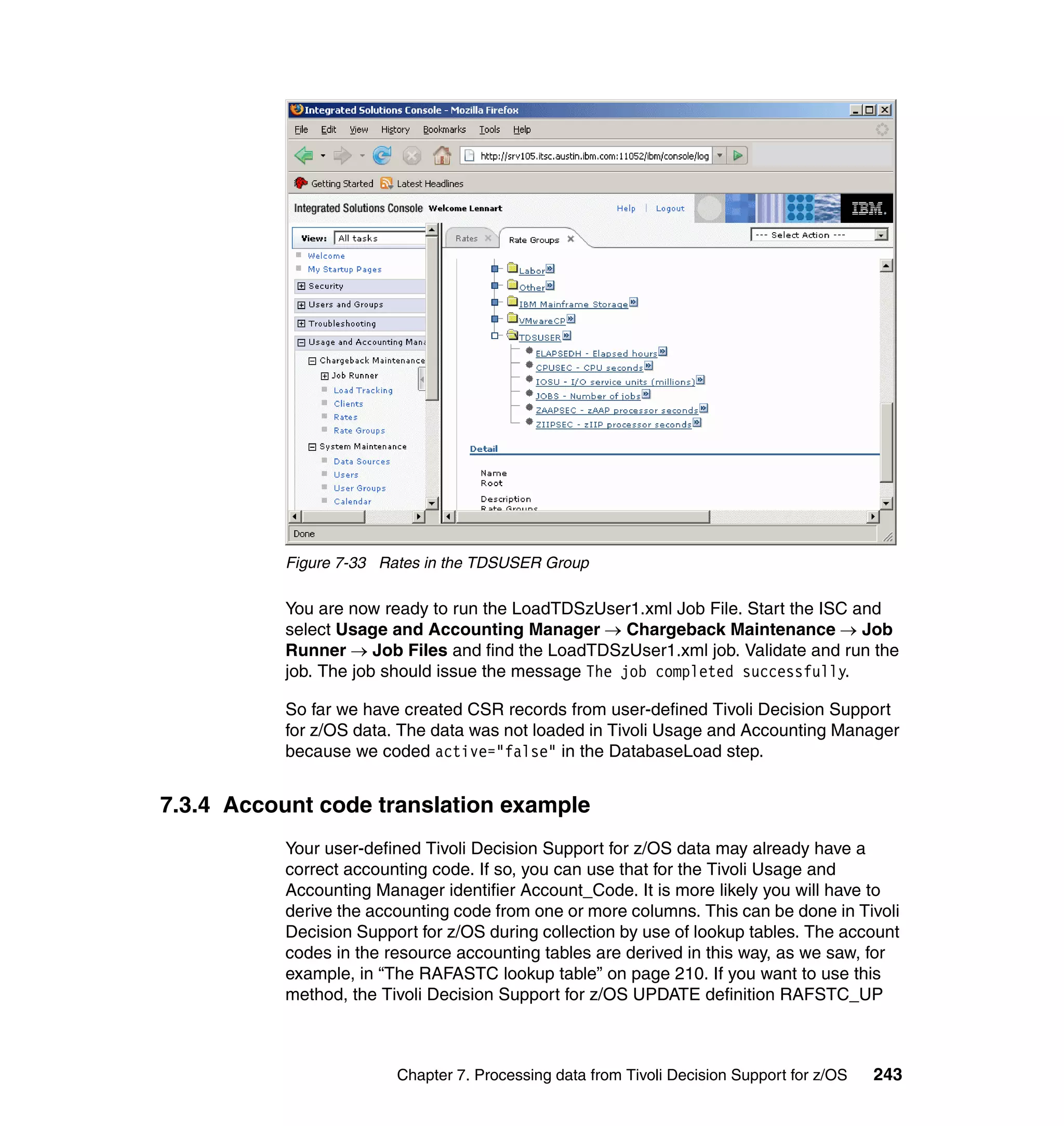 Figure 7-33 Rates in the TDSUSER Group

           You are now ready to run the LoadTDSzUser1.xml Job File. Start the ISC and
           select Usage and Accounting Manager → Chargeback Maintenance → Job
           Runner → Job Files and find the LoadTDSzUser1.xml job. Validate and run the
           job. The job should issue the message The job completed successfully.

           So far we have created CSR records from user-defined Tivoli Decision Support
           for z/OS data. The data was not loaded in Tivoli Usage and Accounting Manager
           because we coded active="false" in the DatabaseLoad step.


7.3.4 Account code translation example
           Your user-defined Tivoli Decision Support for z/OS data may already have a
           correct accounting code. If so, you can use that for the Tivoli Usage and
           Accounting Manager identifier Account_Code. It is more likely you will have to
           derive the accounting code from one or more columns. This can be done in Tivoli
           Decision Support for z/OS during collection by use of lookup tables. The account
           codes in the resource accounting tables are derived in this way, as we saw, for
           example, in “The RAFASTC lookup table” on page 210. If you want to use this
           method, the Tivoli Decision Support for z/OS UPDATE definition RAFSTC_UP



                         Chapter 7. Processing data from Tivoli Decision Support for z/OS   243
 