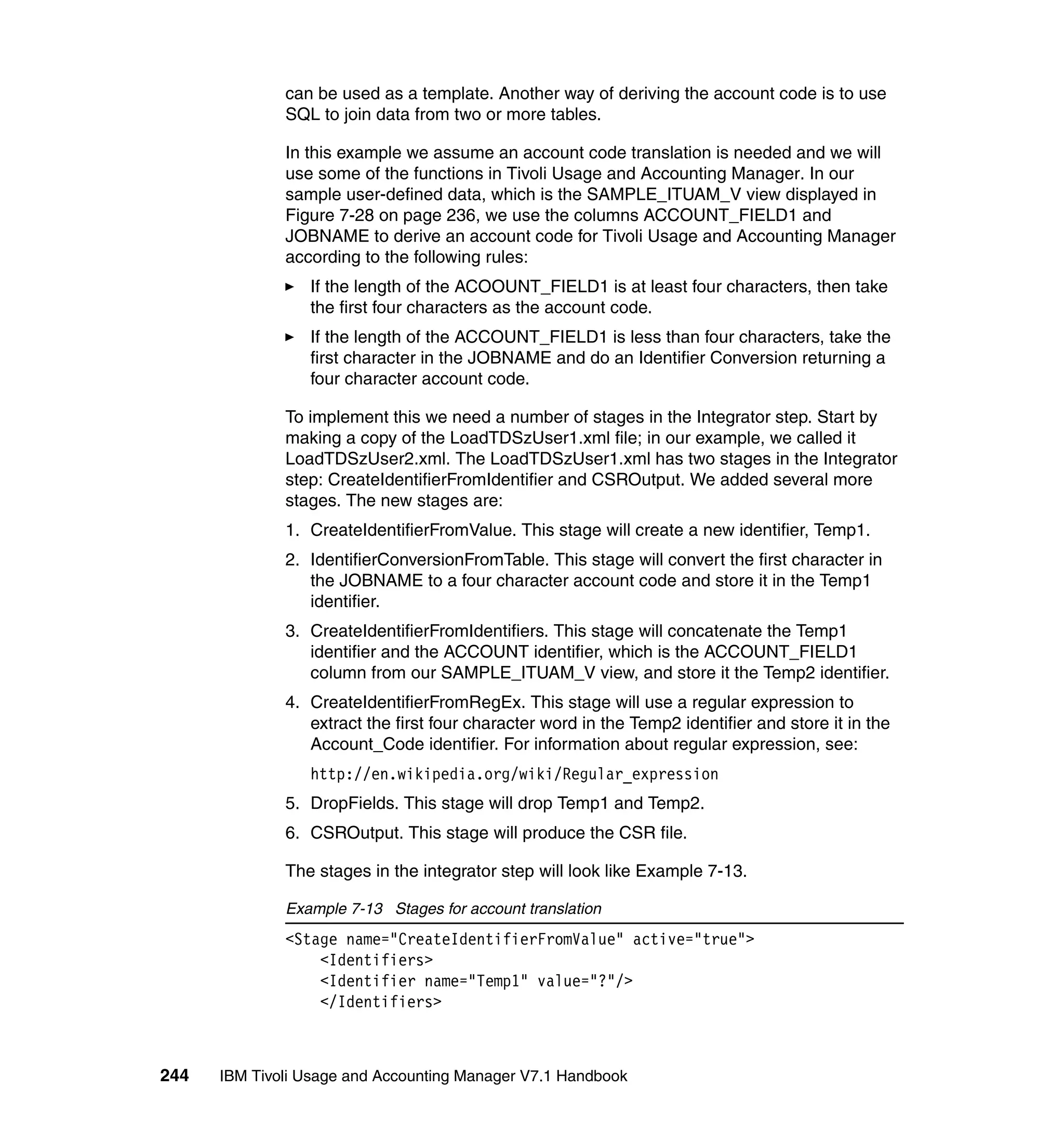 can be used as a template. Another way of deriving the account code is to use
              SQL to join data from two or more tables.

              In this example we assume an account code translation is needed and we will
              use some of the functions in Tivoli Usage and Accounting Manager. In our
              sample user-defined data, which is the SAMPLE_ITUAM_V view displayed in
              Figure 7-28 on page 236, we use the columns ACCOUNT_FIELD1 and
              JOBNAME to derive an account code for Tivoli Usage and Accounting Manager
              according to the following rules:
                 If the length of the ACOOUNT_FIELD1 is at least four characters, then take
                 the first four characters as the account code.
                 If the length of the ACCOUNT_FIELD1 is less than four characters, take the
                 first character in the JOBNAME and do an Identifier Conversion returning a
                 four character account code.

              To implement this we need a number of stages in the Integrator step. Start by
              making a copy of the LoadTDSzUser1.xml file; in our example, we called it
              LoadTDSzUser2.xml. The LoadTDSzUser1.xml has two stages in the Integrator
              step: CreateIdentifierFromIdentifier and CSROutput. We added several more
              stages. The new stages are:
              1. CreateIdentifierFromValue. This stage will create a new identifier, Temp1.
              2. IdentifierConversionFromTable. This stage will convert the first character in
                 the JOBNAME to a four character account code and store it in the Temp1
                 identifier.
              3. CreateIdentifierFromIdentifiers. This stage will concatenate the Temp1
                 identifier and the ACCOUNT identifier, which is the ACCOUNT_FIELD1
                 column from our SAMPLE_ITUAM_V view, and store it the Temp2 identifier.
              4. CreateIdentifierFromRegEx. This stage will use a regular expression to
                 extract the first four character word in the Temp2 identifier and store it in the
                 Account_Code identifier. For information about regular expression, see:
                 http://en.wikipedia.org/wiki/Regular_expression
              5. DropFields. This stage will drop Temp1 and Temp2.
              6. CSROutput. This stage will produce the CSR file.

              The stages in the integrator step will look like Example 7-13.

              Example 7-13 Stages for account translation
              <Stage name="CreateIdentifierFromValue" active="true">
                  <Identifiers>
                  <Identifier name="Temp1" value="?"/>
                  </Identifiers>



244   IBM Tivoli Usage and Accounting Manager V7.1 Handbook
 