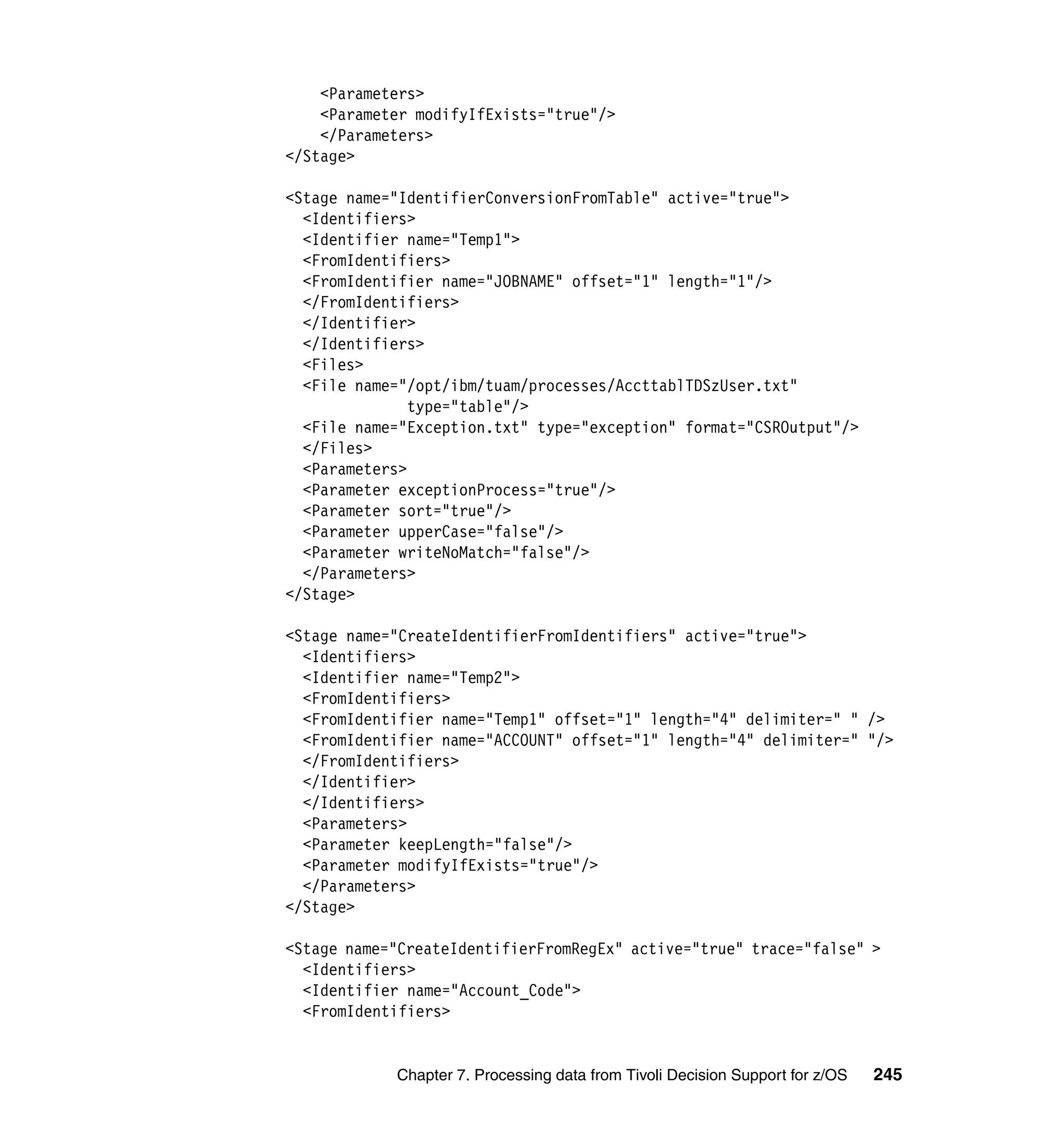 <Parameters>
    <Parameter modifyIfExists="true"/>
    </Parameters>
</Stage>

<Stage name="IdentifierConversionFromTable" active="true">
  <Identifiers>
  <Identifier name="Temp1">
  <FromIdentifiers>
  <FromIdentifier name="JOBNAME" offset="1" length="1"/>
  </FromIdentifiers>
  </Identifier>
  </Identifiers>
  <Files>
  <File name="/opt/ibm/tuam/processes/AccttablTDSzUser.txt"
               type="table"/>
  <File name="Exception.txt" type="exception" format="CSROutput"/>
  </Files>
  <Parameters>
  <Parameter exceptionProcess="true"/>
  <Parameter sort="true"/>
  <Parameter upperCase="false"/>
  <Parameter writeNoMatch="false"/>
  </Parameters>
</Stage>

<Stage name="CreateIdentifierFromIdentifiers" active="true">
  <Identifiers>
  <Identifier name="Temp2">
  <FromIdentifiers>
  <FromIdentifier name="Temp1" offset="1" length="4" delimiter=" " />
  <FromIdentifier name="ACCOUNT" offset="1" length="4" delimiter=" "/>
  </FromIdentifiers>
  </Identifier>
  </Identifiers>
  <Parameters>
  <Parameter keepLength="false"/>
  <Parameter modifyIfExists="true"/>
  </Parameters>
</Stage>

<Stage name="CreateIdentifierFromRegEx" active="true" trace="false" >
  <Identifiers>
  <Identifier name="Account_Code">
  <FromIdentifiers>


            Chapter 7. Processing data from Tivoli Decision Support for z/OS   245
 