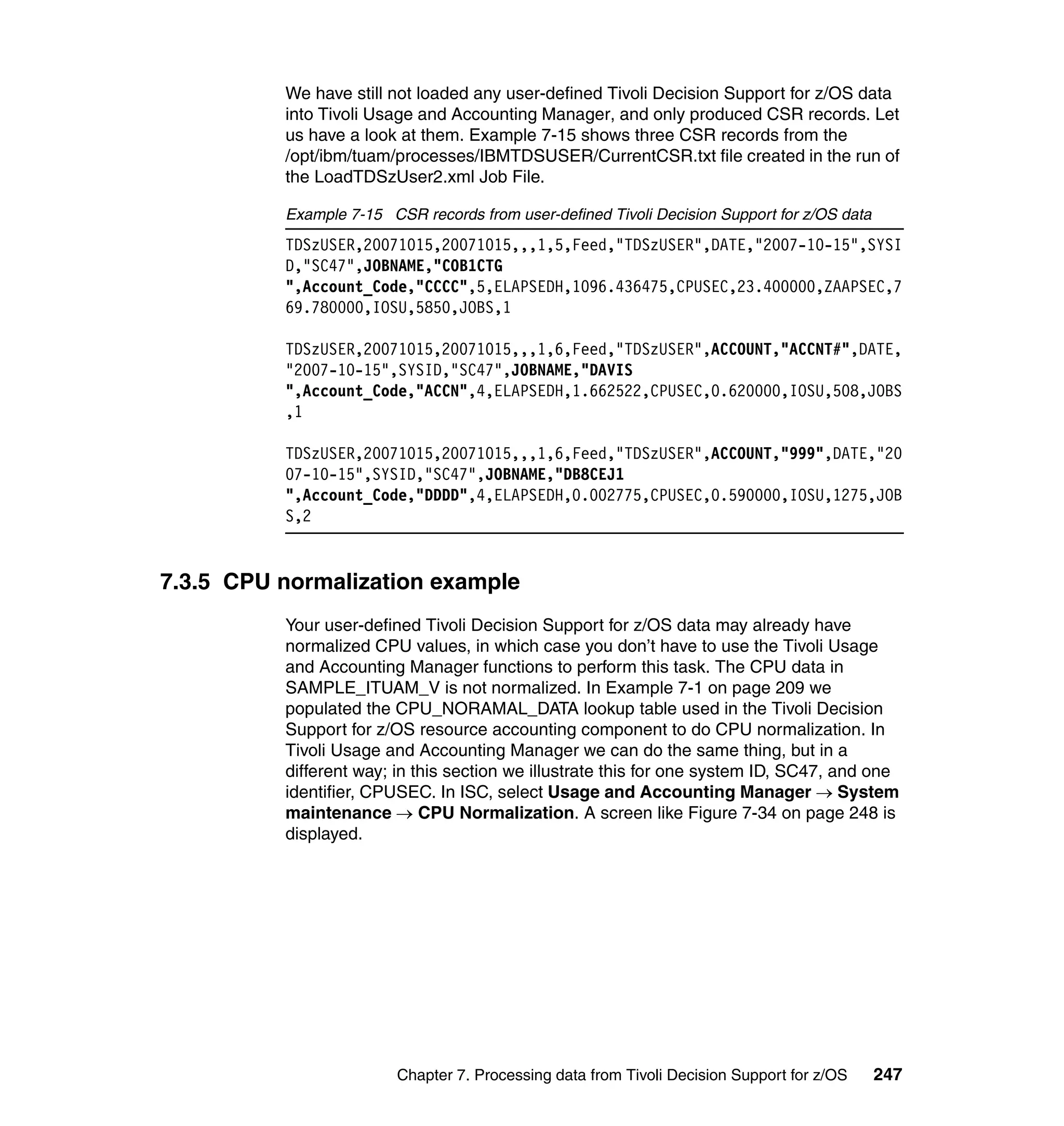 We have still not loaded any user-defined Tivoli Decision Support for z/OS data
          into Tivoli Usage and Accounting Manager, and only produced CSR records. Let
          us have a look at them. Example 7-15 shows three CSR records from the
          /opt/ibm/tuam/processes/IBMTDSUSER/CurrentCSR.txt file created in the run of
          the LoadTDSzUser2.xml Job File.

          Example 7-15 CSR records from user-defined Tivoli Decision Support for z/OS data
          TDSzUSER,20071015,20071015,,,1,5,Feed,"TDSzUSER",DATE,"2007-10-15",SYSI
          D,"SC47",JOBNAME,"COB1CTG
          ",Account_Code,"CCCC",5,ELAPSEDH,1096.436475,CPUSEC,23.400000,ZAAPSEC,7
          69.780000,IOSU,5850,JOBS,1

          TDSzUSER,20071015,20071015,,,1,6,Feed,"TDSzUSER",ACCOUNT,"ACCNT#",DATE,
          "2007-10-15",SYSID,"SC47",JOBNAME,"DAVIS
          ",Account_Code,"ACCN",4,ELAPSEDH,1.662522,CPUSEC,0.620000,IOSU,508,JOBS
          ,1

          TDSzUSER,20071015,20071015,,,1,6,Feed,"TDSzUSER",ACCOUNT,"999",DATE,"20
          07-10-15",SYSID,"SC47",JOBNAME,"DB8CEJ1
          ",Account_Code,"DDDD",4,ELAPSEDH,0.002775,CPUSEC,0.590000,IOSU,1275,JOB
          S,2


7.3.5 CPU normalization example
          Your user-defined Tivoli Decision Support for z/OS data may already have
          normalized CPU values, in which case you don’t have to use the Tivoli Usage
          and Accounting Manager functions to perform this task. The CPU data in
          SAMPLE_ITUAM_V is not normalized. In Example 7-1 on page 209 we
          populated the CPU_NORAMAL_DATA lookup table used in the Tivoli Decision
          Support for z/OS resource accounting component to do CPU normalization. In
          Tivoli Usage and Accounting Manager we can do the same thing, but in a
          different way; in this section we illustrate this for one system ID, SC47, and one
          identifier, CPUSEC. In ISC, select Usage and Accounting Manager → System
          maintenance → CPU Normalization. A screen like Figure 7-34 on page 248 is
          displayed.




                         Chapter 7. Processing data from Tivoli Decision Support for z/OS    247
 