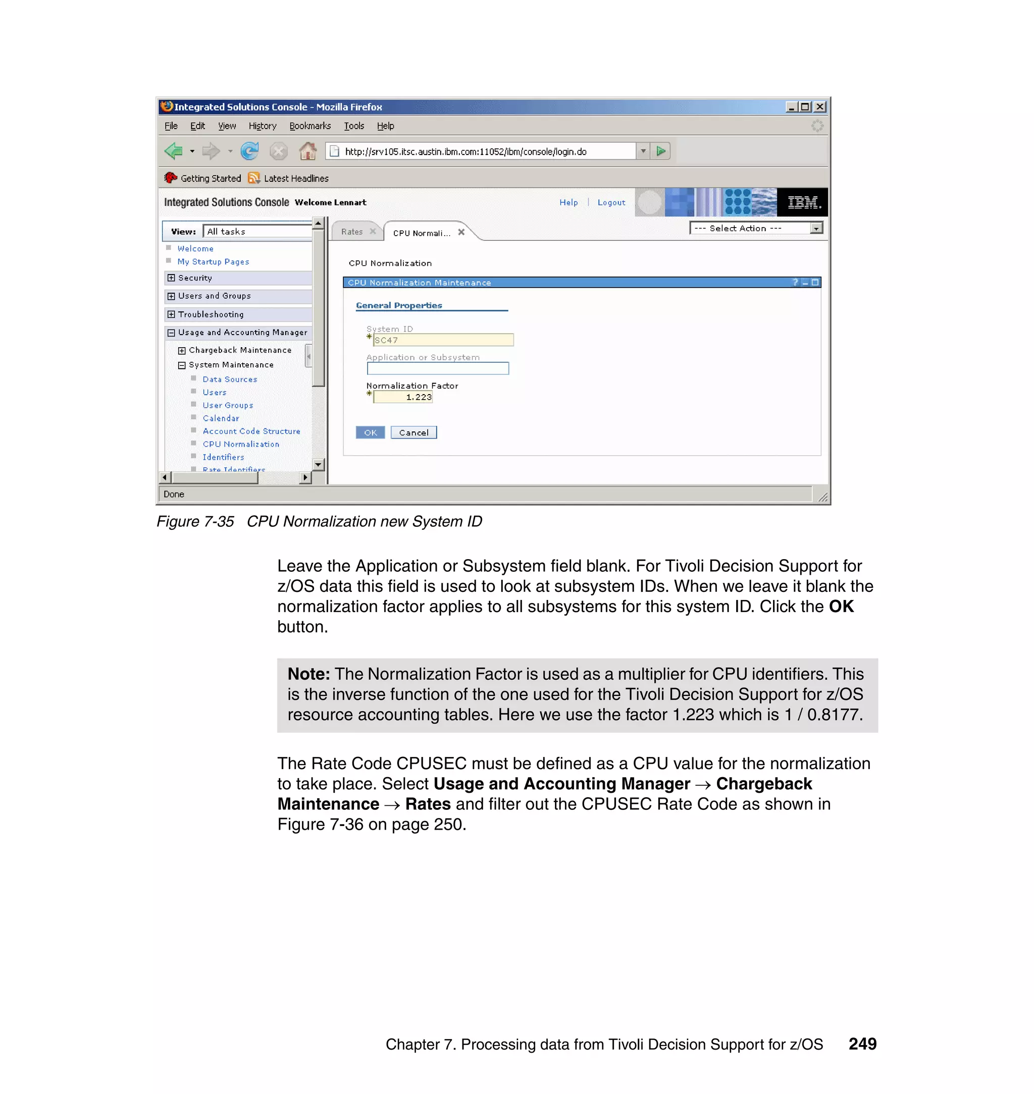 Figure 7-35 CPU Normalization new System ID

                Leave the Application or Subsystem field blank. For Tivoli Decision Support for
                z/OS data this field is used to look at subsystem IDs. When we leave it blank the
                normalization factor applies to all subsystems for this system ID. Click the OK
                button.

                 Note: The Normalization Factor is used as a multiplier for CPU identifiers. This
                 is the inverse function of the one used for the Tivoli Decision Support for z/OS
                 resource accounting tables. Here we use the factor 1.223 which is 1 / 0.8177.

                The Rate Code CPUSEC must be defined as a CPU value for the normalization
                to take place. Select Usage and Accounting Manager → Chargeback
                Maintenance → Rates and filter out the CPUSEC Rate Code as shown in
                Figure 7-36 on page 250.




                              Chapter 7. Processing data from Tivoli Decision Support for z/OS   249
 