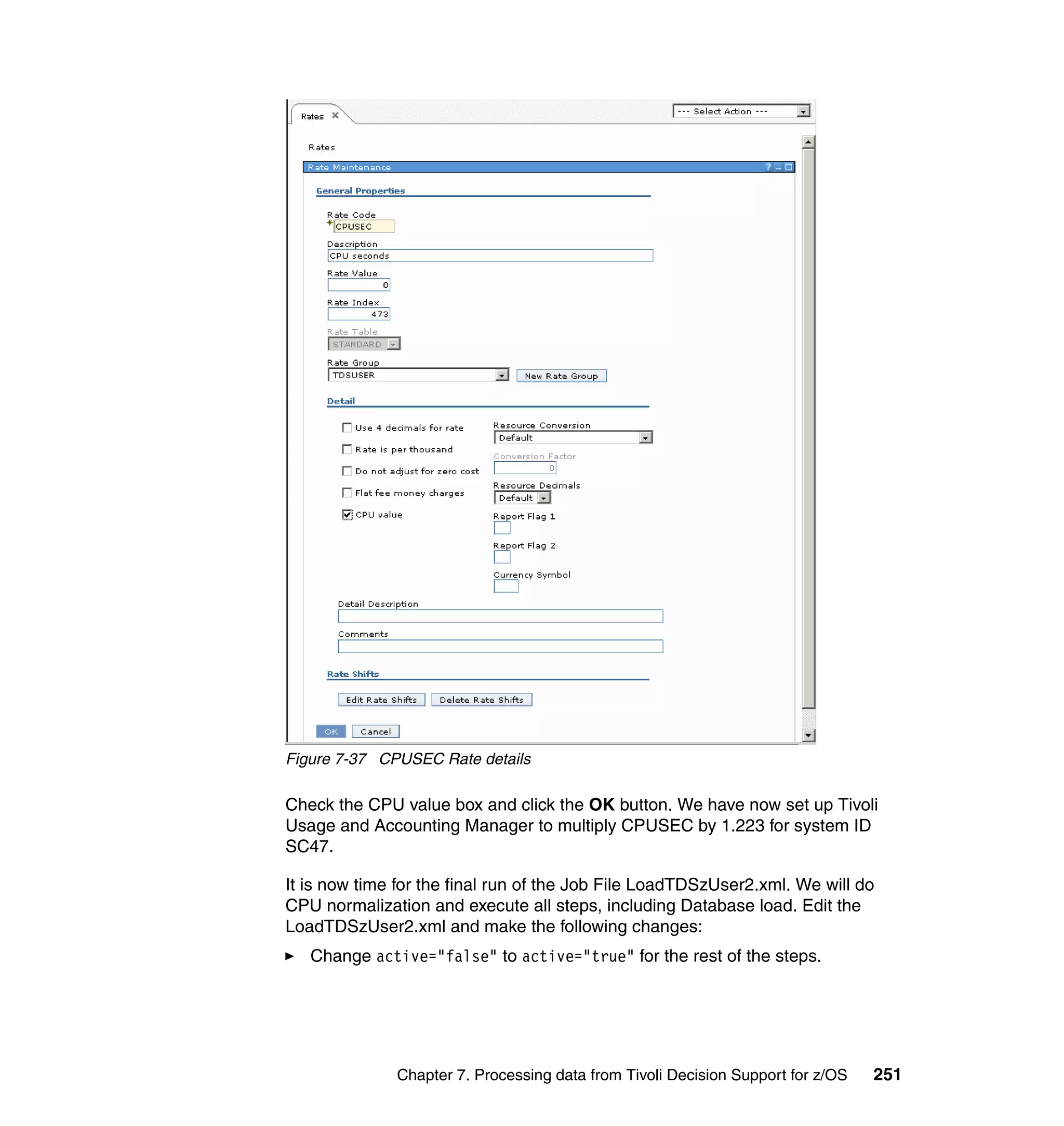Figure 7-37 CPUSEC Rate details

Check the CPU value box and click the OK button. We have now set up Tivoli
Usage and Accounting Manager to multiply CPUSEC by 1.223 for system ID
SC47.

It is now time for the final run of the Job File LoadTDSzUser2.xml. We will do
CPU normalization and execute all steps, including Database load. Edit the
LoadTDSzUser2.xml and make the following changes:
   Change active="false" to active="true" for the rest of the steps.




              Chapter 7. Processing data from Tivoli Decision Support for z/OS   251
 