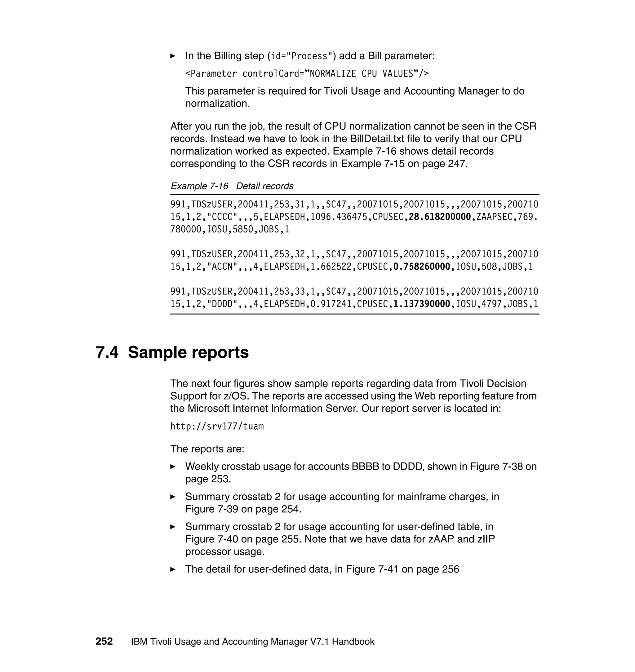 In the Billing step (id="Process") add a Bill parameter:
                 <Parameter controlCard=”NORMALIZE CPU VALUES”/>
                 This parameter is required for Tivoli Usage and Accounting Manager to do
                 normalization.

              After you run the job, the result of CPU normalization cannot be seen in the CSR
              records. Instead we have to look in the BillDetail.txt file to verify that our CPU
              normalization worked as expected. Example 7-16 shows detail records
              corresponding to the CSR records in Example 7-15 on page 247.

              Example 7-16 Detail records
              991,TDSzUSER,200411,253,31,1,,SC47,,20071015,20071015,,,20071015,200710
              15,1,2,"CCCC",,,5,ELAPSEDH,1096.436475,CPUSEC,28.618200000,ZAAPSEC,769.
              780000,IOSU,5850,JOBS,1

              991,TDSzUSER,200411,253,32,1,,SC47,,20071015,20071015,,,20071015,200710
              15,1,2,"ACCN",,,4,ELAPSEDH,1.662522,CPUSEC,0.758260000,IOSU,508,JOBS,1

              991,TDSzUSER,200411,253,33,1,,SC47,,20071015,20071015,,,20071015,200710
              15,1,2,"DDDD",,,4,ELAPSEDH,0.917241,CPUSEC,1.137390000,IOSU,4797,JOBS,1



7.4 Sample reports
              The next four figures show sample reports regarding data from Tivoli Decision
              Support for z/OS. The reports are accessed using the Web reporting feature from
              the Microsoft Internet Information Server. Our report server is located in:
              http://srv177/tuam

              The reports are:
                 Weekly crosstab usage for accounts BBBB to DDDD, shown in Figure 7-38 on
                 page 253.
                 Summary crosstab 2 for usage accounting for mainframe charges, in
                 Figure 7-39 on page 254.
                 Summary crosstab 2 for usage accounting for user-defined table, in
                 Figure 7-40 on page 255. Note that we have data for zAAP and zIIP
                 processor usage.
                 The detail for user-defined data, in Figure 7-41 on page 256




252   IBM Tivoli Usage and Accounting Manager V7.1 Handbook
 