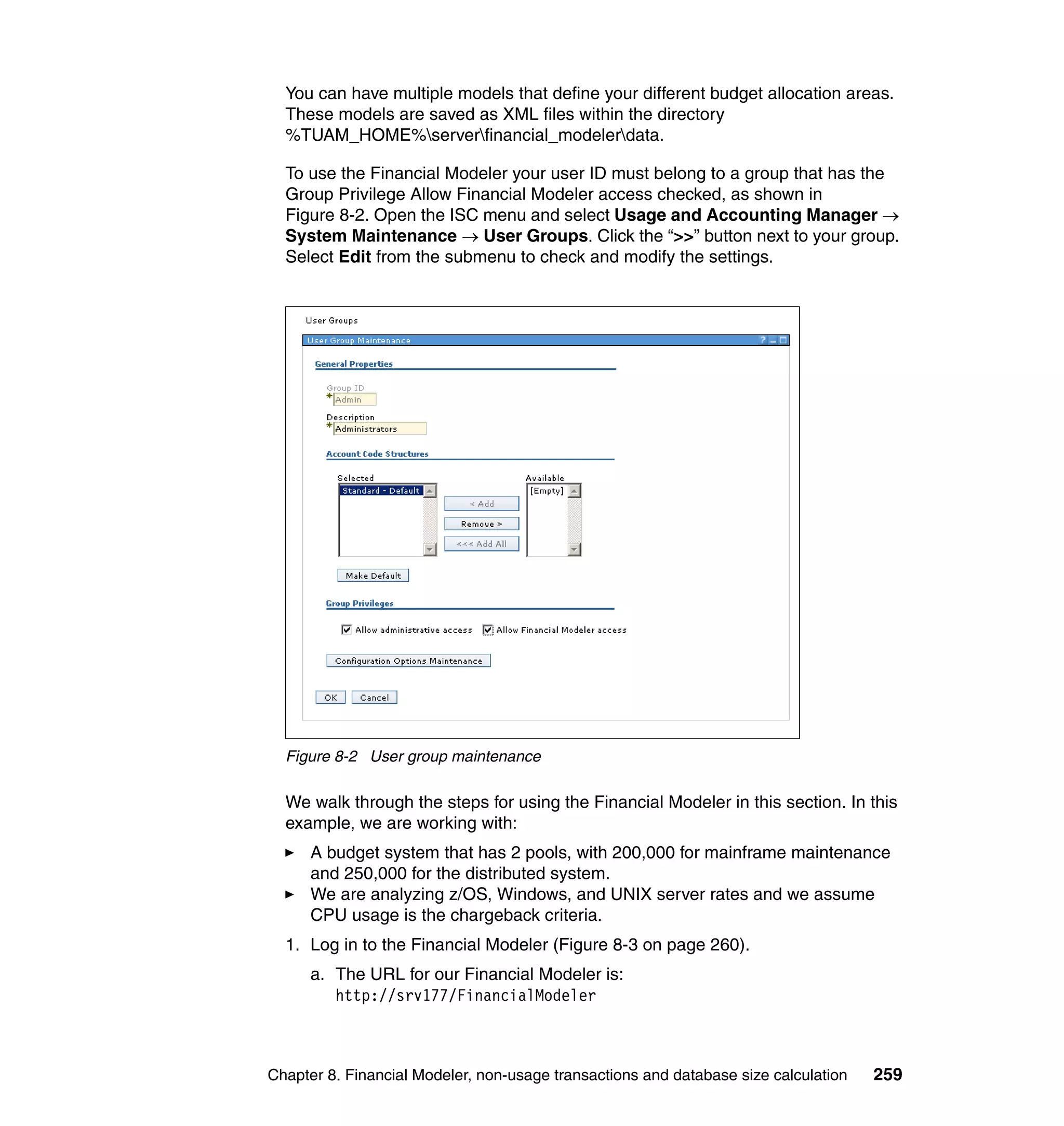 You can have multiple models that define your different budget allocation areas.
  These models are saved as XML files within the directory
  %TUAM_HOME%serverfinancial_modelerdata.

  To use the Financial Modeler your user ID must belong to a group that has the
  Group Privilege Allow Financial Modeler access checked, as shown in
  Figure 8-2. Open the ISC menu and select Usage and Accounting Manager →
  System Maintenance → User Groups. Click the “>>” button next to your group.
  Select Edit from the submenu to check and modify the settings.




  Figure 8-2 User group maintenance

  We walk through the steps for using the Financial Modeler in this section. In this
  example, we are working with:
      A budget system that has 2 pools, with 200,000 for mainframe maintenance
      and 250,000 for the distributed system.
      We are analyzing z/OS, Windows, and UNIX server rates and we assume
      CPU usage is the chargeback criteria.
  1. Log in to the Financial Modeler (Figure 8-3 on page 260).
      a. The URL for our Financial Modeler is:
         http://srv177/FinancialModeler



Chapter 8. Financial Modeler, non-usage transactions and database size calculation   259
 