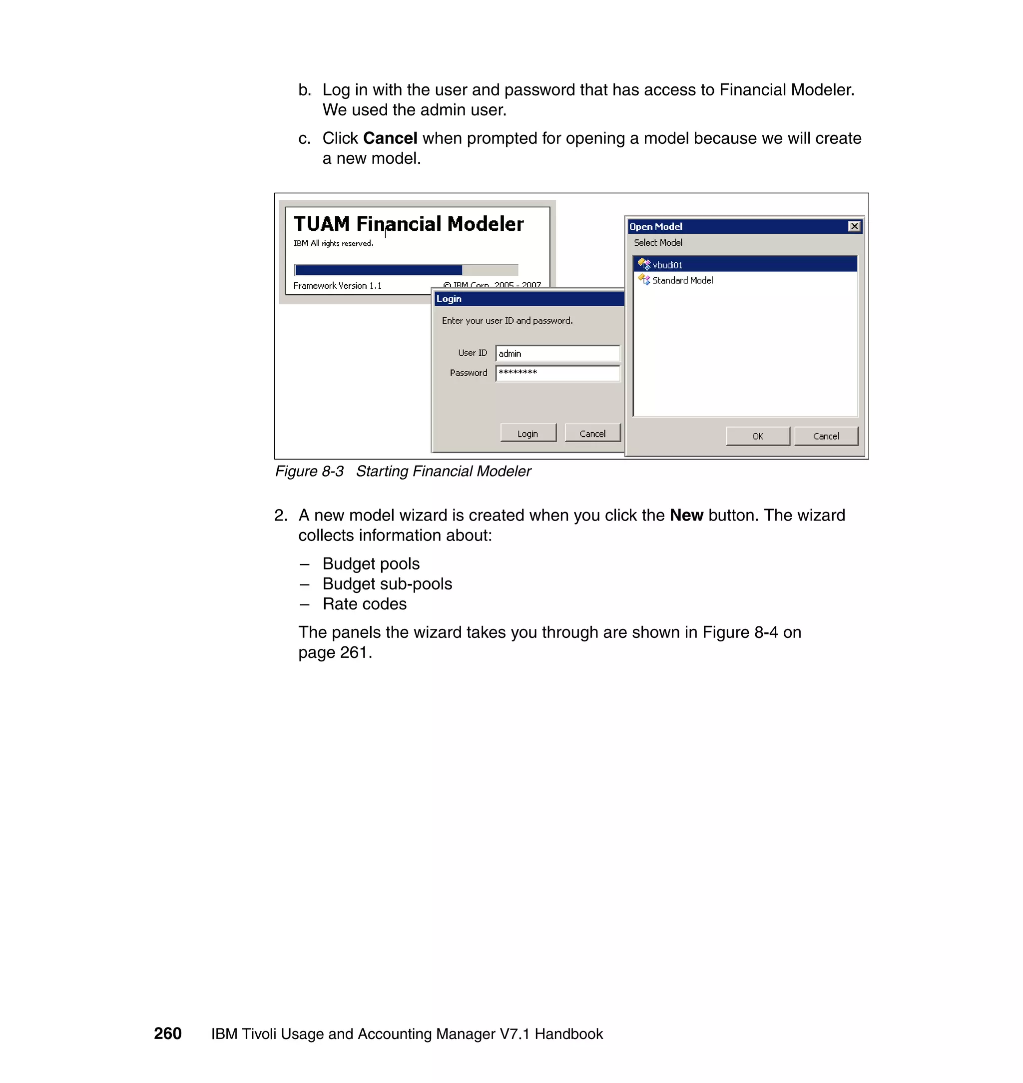 b. Log in with the user and password that has access to Financial Modeler.
                    We used the admin user.
                 c. Click Cancel when prompted for opening a model because we will create
                    a new model.




              Figure 8-3 Starting Financial Modeler

              2. A new model wizard is created when you click the New button. The wizard
                 collects information about:
                 – Budget pools
                 – Budget sub-pools
                 – Rate codes
                 The panels the wizard takes you through are shown in Figure 8-4 on
                 page 261.




260   IBM Tivoli Usage and Accounting Manager V7.1 Handbook
 