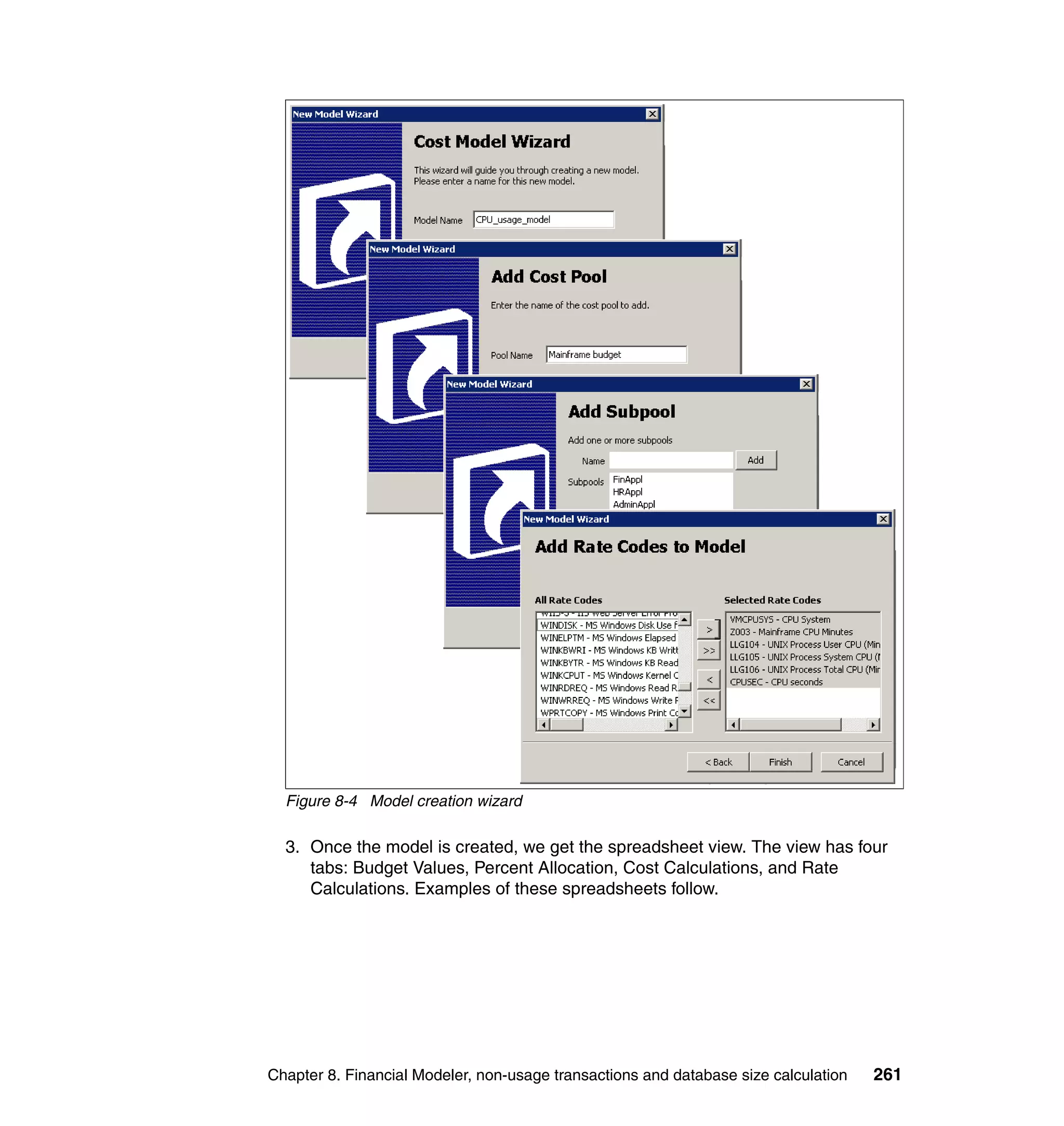 Figure 8-4 Model creation wizard

  3. Once the model is created, we get the spreadsheet view. The view has four
     tabs: Budget Values, Percent Allocation, Cost Calculations, and Rate
     Calculations. Examples of these spreadsheets follow.




Chapter 8. Financial Modeler, non-usage transactions and database size calculation   261
 