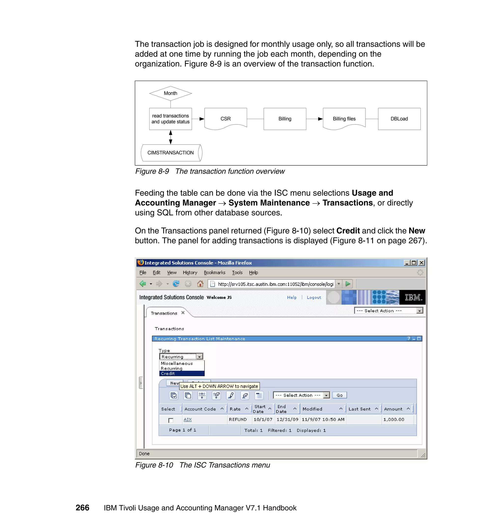 The transaction job is designed for monthly usage only, so all transactions will be
              added at one time by running the job each month, depending on the
              organization. Figure 8-9 is an overview of the transaction function.


                        Month



                   read transactions
                                       CSR              Billing       Billing files    DBLoad
                   and update status




                  CIMSTRANSACTION


              Figure 8-9 The transaction function overview

              Feeding the table can be done via the ISC menu selections Usage and
              Accounting Manager → System Maintenance → Transactions, or directly
              using SQL from other database sources.

              On the Transactions panel returned (Figure 8-10) select Credit and click the New
              button. The panel for adding transactions is displayed (Figure 8-11 on page 267).




              Figure 8-10 The ISC Transactions menu




266   IBM Tivoli Usage and Accounting Manager V7.1 Handbook
 