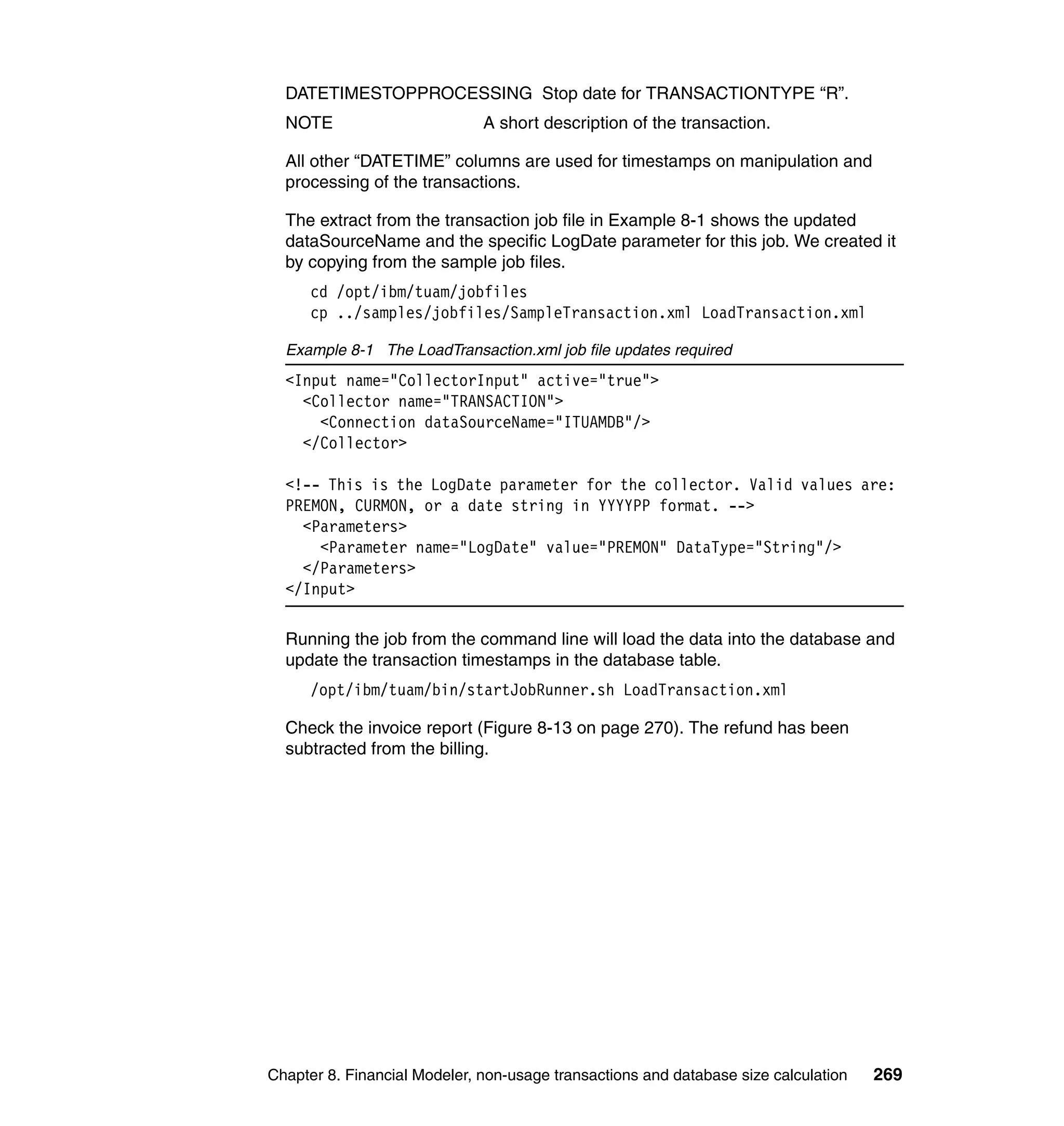 DATETIMESTOPPROCESSING Stop date for TRANSACTIONTYPE “R”.
  NOTE                        A short description of the transaction.

  All other “DATETIME” columns are used for timestamps on manipulation and
  processing of the transactions.

  The extract from the transaction job file in Example 8-1 shows the updated
  dataSourceName and the specific LogDate parameter for this job. We created it
  by copying from the sample job files.
      cd /opt/ibm/tuam/jobfiles
      cp ../samples/jobfiles/SampleTransaction.xml LoadTransaction.xml

  Example 8-1 The LoadTransaction.xml job file updates required
  <Input name="CollectorInput" active="true">
    <Collector name="TRANSACTION">
      <Connection dataSourceName="ITUAMDB"/>
    </Collector>

  <!-- This is the LogDate parameter for the collector. Valid values are:
  PREMON, CURMON, or a date string in YYYYPP format. -->
    <Parameters>
      <Parameter name="LogDate" value="PREMON" DataType="String"/>
    </Parameters>
  </Input>

  Running the job from the command line will load the data into the database and
  update the transaction timestamps in the database table.
      /opt/ibm/tuam/bin/startJobRunner.sh LoadTransaction.xml

  Check the invoice report (Figure 8-13 on page 270). The refund has been
  subtracted from the billing.




Chapter 8. Financial Modeler, non-usage transactions and database size calculation   269
 