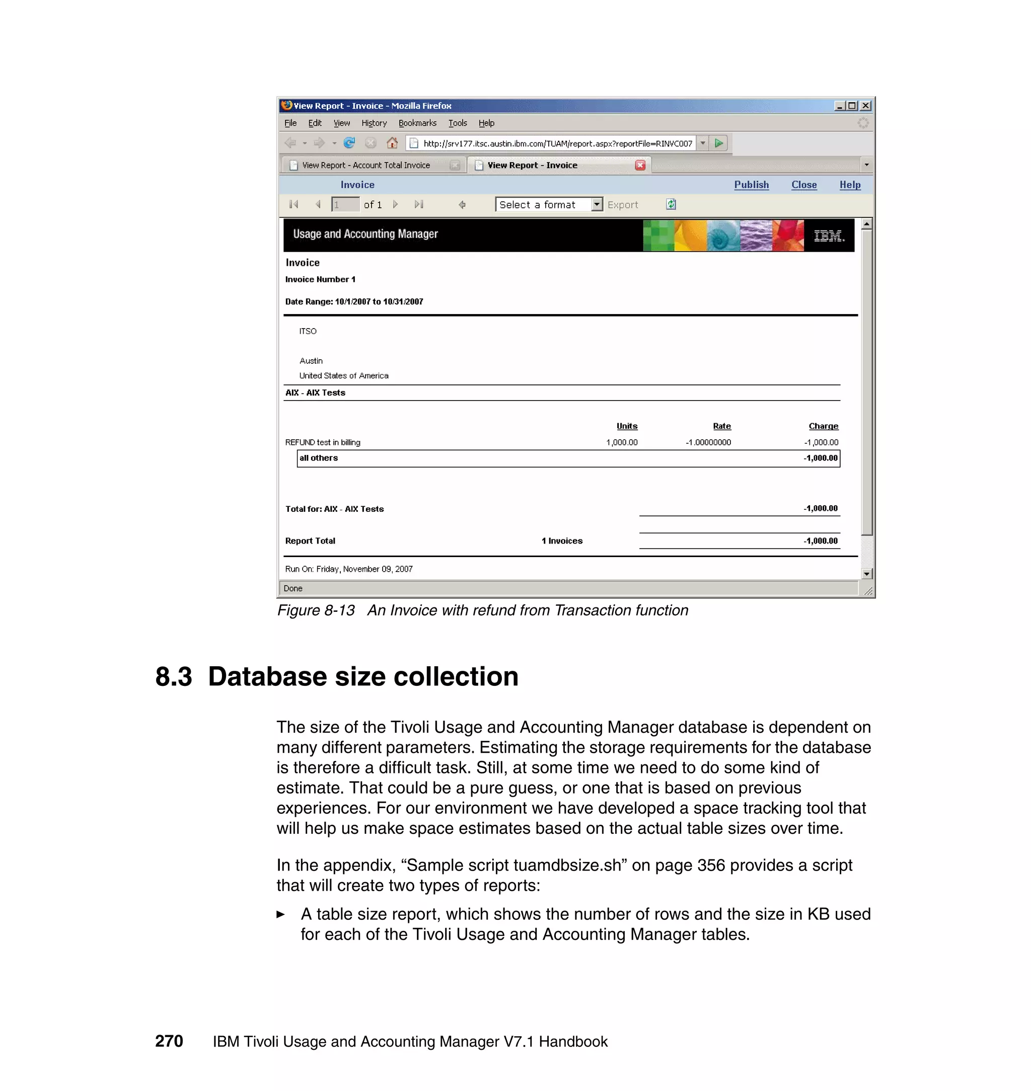 Figure 8-13 An Invoice with refund from Transaction function



8.3 Database size collection
              The size of the Tivoli Usage and Accounting Manager database is dependent on
              many different parameters. Estimating the storage requirements for the database
              is therefore a difficult task. Still, at some time we need to do some kind of
              estimate. That could be a pure guess, or one that is based on previous
              experiences. For our environment we have developed a space tracking tool that
              will help us make space estimates based on the actual table sizes over time.

              In the appendix, “Sample script tuamdbsize.sh” on page 356 provides a script
              that will create two types of reports:
                 A table size report, which shows the number of rows and the size in KB used
                 for each of the Tivoli Usage and Accounting Manager tables.




270   IBM Tivoli Usage and Accounting Manager V7.1 Handbook
 