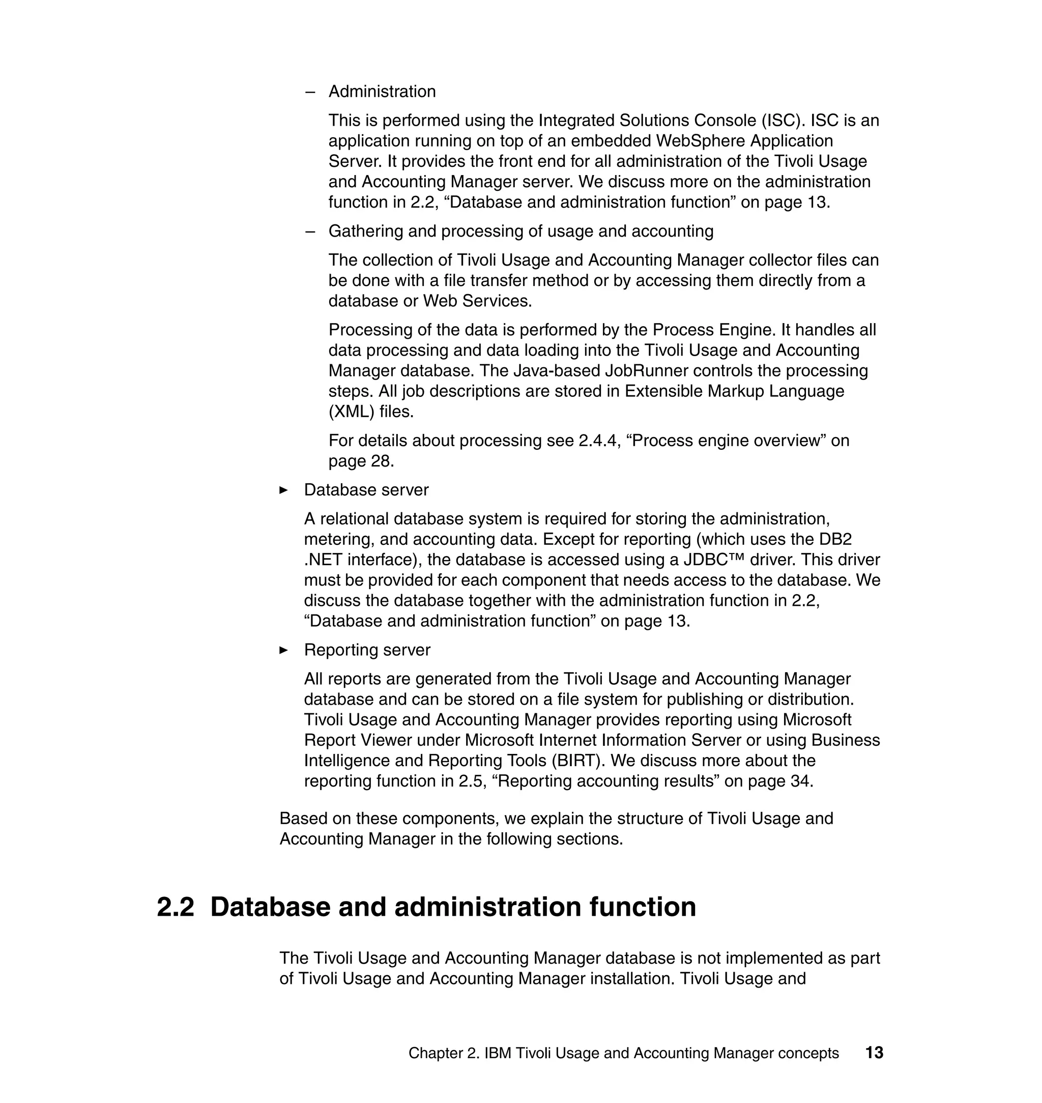 – Administration
               This is performed using the Integrated Solutions Console (ISC). ISC is an
               application running on top of an embedded WebSphere Application
               Server. It provides the front end for all administration of the Tivoli Usage
               and Accounting Manager server. We discuss more on the administration
               function in 2.2, “Database and administration function” on page 13.
            – Gathering and processing of usage and accounting
               The collection of Tivoli Usage and Accounting Manager collector files can
               be done with a file transfer method or by accessing them directly from a
               database or Web Services.
               Processing of the data is performed by the Process Engine. It handles all
               data processing and data loading into the Tivoli Usage and Accounting
               Manager database. The Java-based JobRunner controls the processing
               steps. All job descriptions are stored in Extensible Markup Language
               (XML) files.
               For details about processing see 2.4.4, “Process engine overview” on
               page 28.
            Database server
            A relational database system is required for storing the administration,
            metering, and accounting data. Except for reporting (which uses the DB2
            .NET interface), the database is accessed using a JDBC™ driver. This driver
            must be provided for each component that needs access to the database. We
            discuss the database together with the administration function in 2.2,
            “Database and administration function” on page 13.
            Reporting server
            All reports are generated from the Tivoli Usage and Accounting Manager
            database and can be stored on a file system for publishing or distribution.
            Tivoli Usage and Accounting Manager provides reporting using Microsoft
            Report Viewer under Microsoft Internet Information Server or using Business
            Intelligence and Reporting Tools (BIRT). We discuss more about the
            reporting function in 2.5, “Reporting accounting results” on page 34.

         Based on these components, we explain the structure of Tivoli Usage and
         Accounting Manager in the following sections.



2.2 Database and administration function
         The Tivoli Usage and Accounting Manager database is not implemented as part
         of Tivoli Usage and Accounting Manager installation. Tivoli Usage and



                          Chapter 2. IBM Tivoli Usage and Accounting Manager concepts   13
 