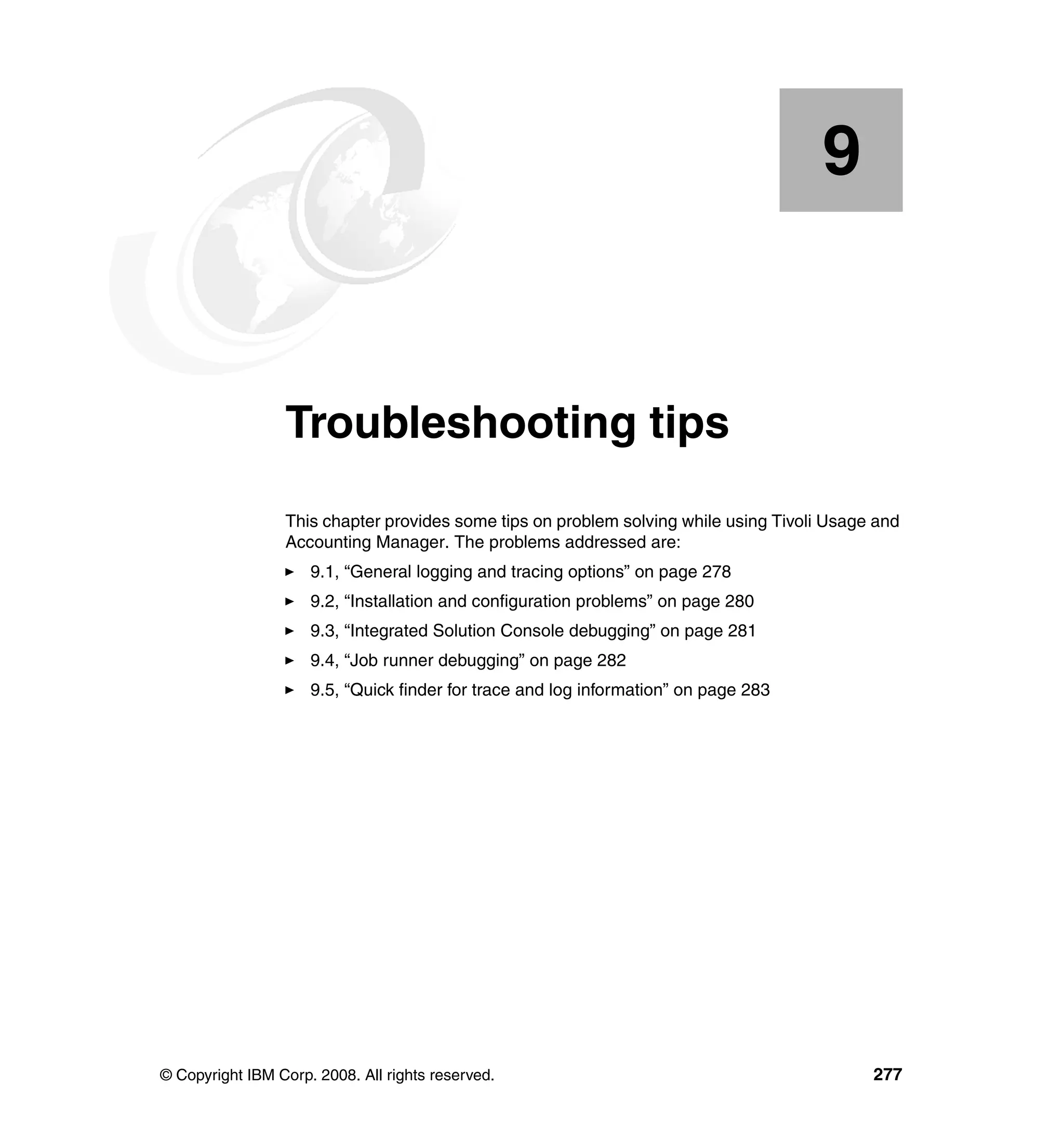 9


    Chapter 9.   Troubleshooting tips
                 This chapter provides some tips on problem solving while using Tivoli Usage and
                 Accounting Manager. The problems addressed are:
                     9.1, “General logging and tracing options” on page 278
                     9.2, “Installation and configuration problems” on page 280
                     9.3, “Integrated Solution Console debugging” on page 281
                     9.4, “Job runner debugging” on page 282
                     9.5, “Quick finder for trace and log information” on page 283




© Copyright IBM Corp. 2008. All rights reserved.                                            277
 