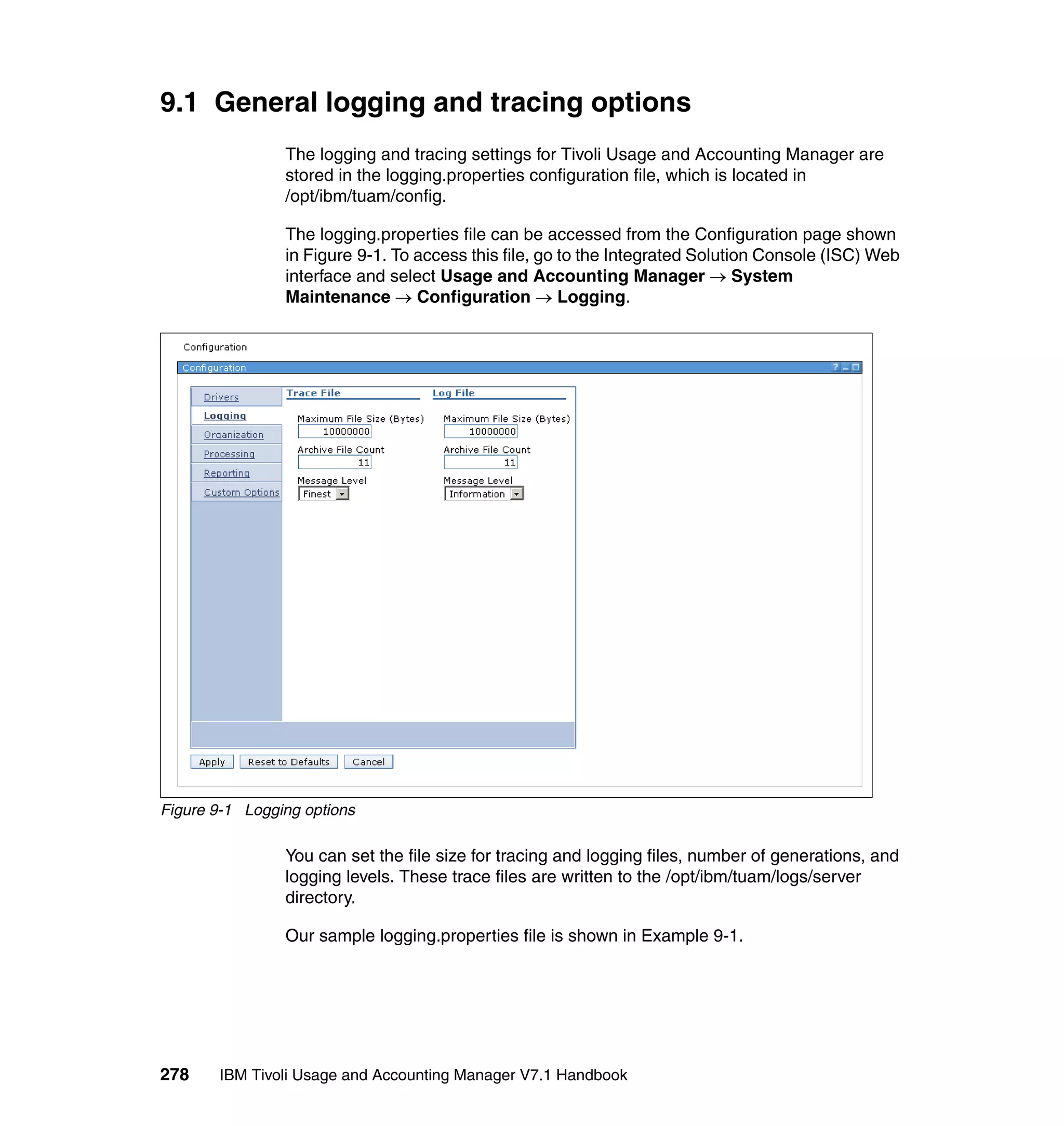 9.1 General logging and tracing options
                The logging and tracing settings for Tivoli Usage and Accounting Manager are
                stored in the logging.properties configuration file, which is located in
                /opt/ibm/tuam/config.

                The logging.properties file can be accessed from the Configuration page shown
                in Figure 9-1. To access this file, go to the Integrated Solution Console (ISC) Web
                interface and select Usage and Accounting Manager → System
                Maintenance → Configuration → Logging.




Figure 9-1 Logging options

                You can set the file size for tracing and logging files, number of generations, and
                logging levels. These trace files are written to the /opt/ibm/tuam/logs/server
                directory.

                Our sample logging.properties file is shown in Example 9-1.




278    IBM Tivoli Usage and Accounting Manager V7.1 Handbook
 