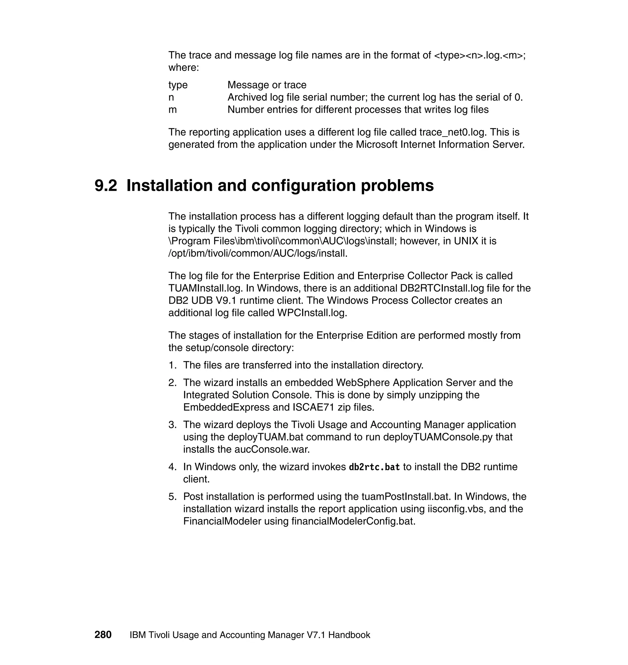 The trace and message log file names are in the format of <type><n>.log.<m>;
              where:
              type          Message or trace
              n             Archived log file serial number; the current log has the serial of 0.
              m             Number entries for different processes that writes log files

              The reporting application uses a different log file called trace_net0.log. This is
              generated from the application under the Microsoft Internet Information Server.



9.2 Installation and configuration problems
              The installation process has a different logging default than the program itself. It
              is typically the Tivoli common logging directory; which in Windows is
              Program FilesibmtivolicommonAUClogsinstall; however, in UNIX it is
              /opt/ibm/tivoli/common/AUC/logs/install.

              The log file for the Enterprise Edition and Enterprise Collector Pack is called
              TUAMInstall.log. In Windows, there is an additional DB2RTCInstall.log file for the
              DB2 UDB V9.1 runtime client. The Windows Process Collector creates an
              additional log file called WPCInstall.log.

              The stages of installation for the Enterprise Edition are performed mostly from
              the setup/console directory:
              1. The files are transferred into the installation directory.
              2. The wizard installs an embedded WebSphere Application Server and the
                 Integrated Solution Console. This is done by simply unzipping the
                 EmbeddedExpress and ISCAE71 zip files.
              3. The wizard deploys the Tivoli Usage and Accounting Manager application
                 using the deployTUAM.bat command to run deployTUAMConsole.py that
                 installs the aucConsole.war.
              4. In Windows only, the wizard invokes db2rtc.bat to install the DB2 runtime
                 client.
              5. Post installation is performed using the tuamPostInstall.bat. In Windows, the
                 installation wizard installs the report application using iisconfig.vbs, and the
                 FinancialModeler using financialModelerConfig.bat.




280   IBM Tivoli Usage and Accounting Manager V7.1 Handbook
 