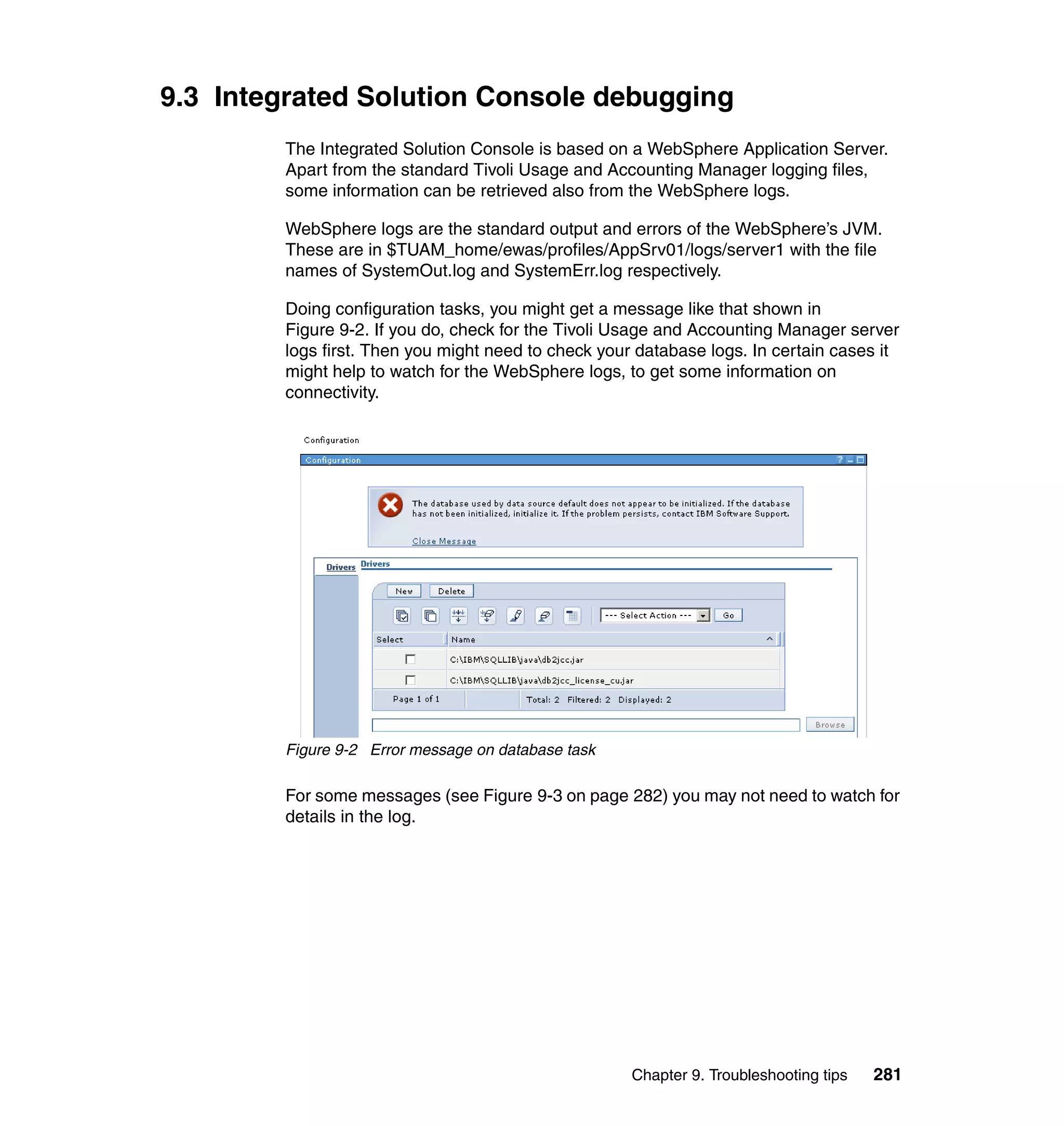 9.3 Integrated Solution Console debugging
        The Integrated Solution Console is based on a WebSphere Application Server.
        Apart from the standard Tivoli Usage and Accounting Manager logging files,
        some information can be retrieved also from the WebSphere logs.

        WebSphere logs are the standard output and errors of the WebSphere’s JVM.
        These are in $TUAM_home/ewas/profiles/AppSrv01/logs/server1 with the file
        names of SystemOut.log and SystemErr.log respectively.

        Doing configuration tasks, you might get a message like that shown in
        Figure 9-2. If you do, check for the Tivoli Usage and Accounting Manager server
        logs first. Then you might need to check your database logs. In certain cases it
        might help to watch for the WebSphere logs, to get some information on
        connectivity.




        Figure 9-2 Error message on database task

        For some messages (see Figure 9-3 on page 282) you may not need to watch for
        details in the log.




                                                     Chapter 9. Troubleshooting tips   281
 