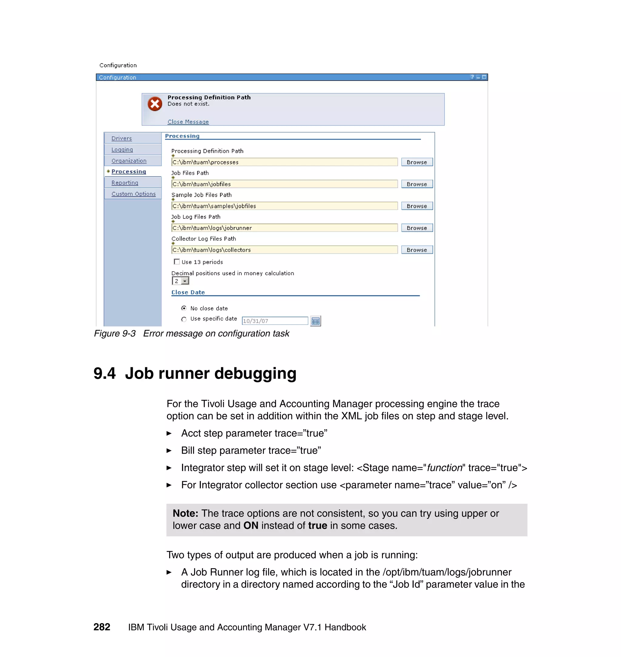 Figure 9-3 Error message on configuration task



9.4 Job runner debugging
                 For the Tivoli Usage and Accounting Manager processing engine the trace
                 option can be set in addition within the XML job files on step and stage level.
                    Acct step parameter trace=”true”
                    Bill step parameter trace=”true”
                    Integrator step will set it on stage level: <Stage name="function" trace="true">
                    For Integrator collector section use <parameter name=”trace” value=”on” />

                  Note: The trace options are not consistent, so you can try using upper or
                  lower case and ON instead of true in some cases.

                 Two types of output are produced when a job is running:
                    A Job Runner log file, which is located in the /opt/ibm/tuam/logs/jobrunner
                    directory in a directory named according to the “Job Id” parameter value in the



282     IBM Tivoli Usage and Accounting Manager V7.1 Handbook
 