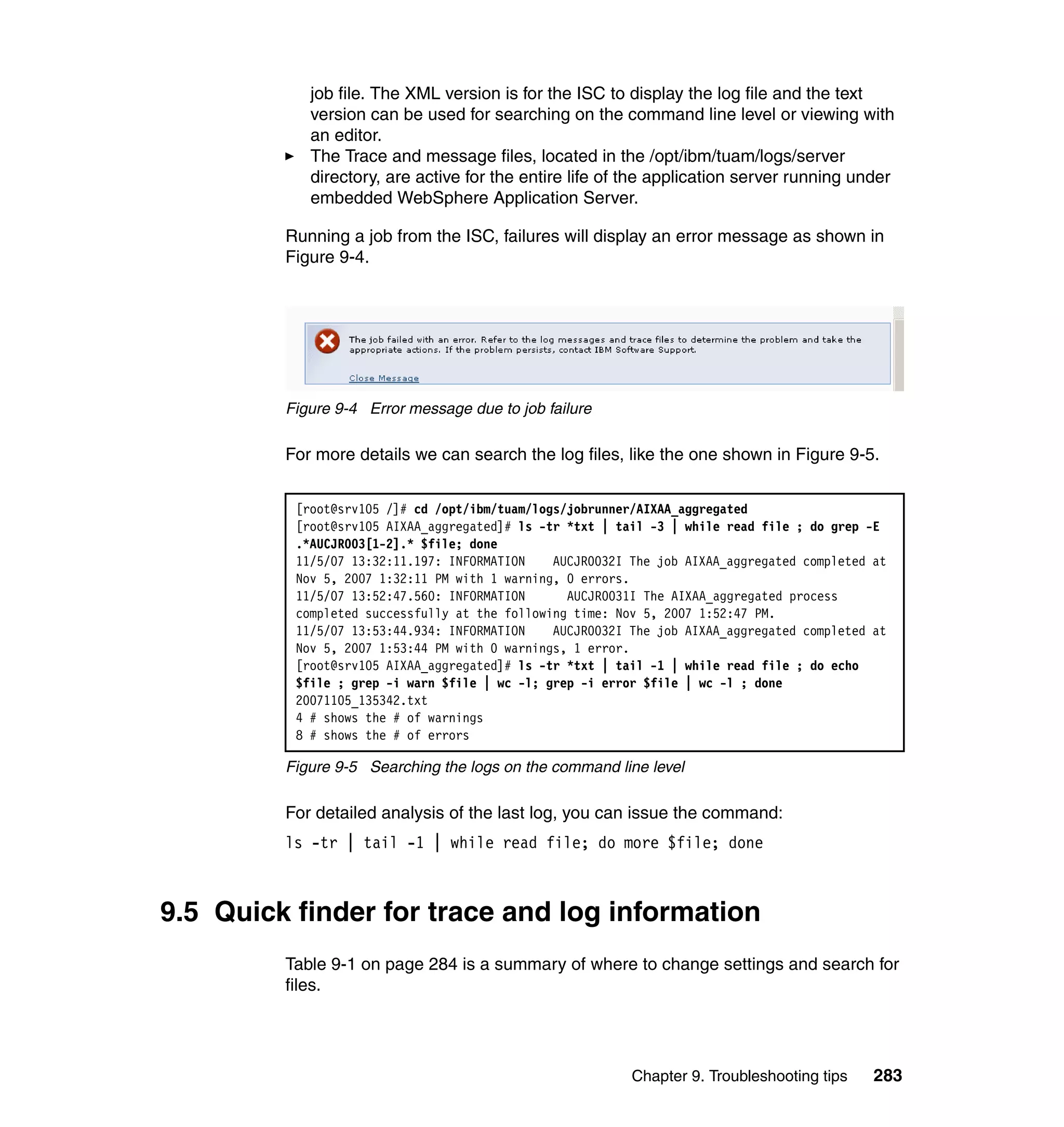 job file. The XML version is for the ISC to display the log file and the text
            version can be used for searching on the command line level or viewing with
            an editor.
            The Trace and message files, located in the /opt/ibm/tuam/logs/server
            directory, are active for the entire life of the application server running under
            embedded WebSphere Application Server.

         Running a job from the ISC, failures will display an error message as shown in
         Figure 9-4.




         Figure 9-4 Error message due to job failure

         For more details we can search the log files, like the one shown in Figure 9-5.


          [root@srv105 /]# cd /opt/ibm/tuam/logs/jobrunner/AIXAA_aggregated
          [root@srv105 AIXAA_aggregated]# ls -tr *txt | tail -3 | while read file ; do grep -E
          .*AUCJR003[1-2].* $file; done
          11/5/07 13:32:11.197: INFORMATION    AUCJR0032I The job AIXAA_aggregated completed at
          Nov 5, 2007 1:32:11 PM with 1 warning, 0 errors.
          11/5/07 13:52:47.560: INFORMATION      AUCJR0031I The AIXAA_aggregated process
          completed successfully at the following time: Nov 5, 2007 1:52:47 PM.
          11/5/07 13:53:44.934: INFORMATION    AUCJR0032I The job AIXAA_aggregated completed at
          Nov 5, 2007 1:53:44 PM with 0 warnings, 1 error.
          [root@srv105 AIXAA_aggregated]# ls -tr *txt | tail -1 | while read file ; do echo
          $file ; grep -i warn $file | wc -l; grep -i error $file | wc -l ; done
          20071105_135342.txt
          4 # shows the # of warnings
          8 # shows the # of errors

         Figure 9-5 Searching the logs on the command line level

         For detailed analysis of the last log, you can issue the command:
         ls -tr | tail -1 | while read file; do more $file; done



9.5 Quick finder for trace and log information
         Table 9-1 on page 284 is a summary of where to change settings and search for
         files.




                                                          Chapter 9. Troubleshooting tips    283
 