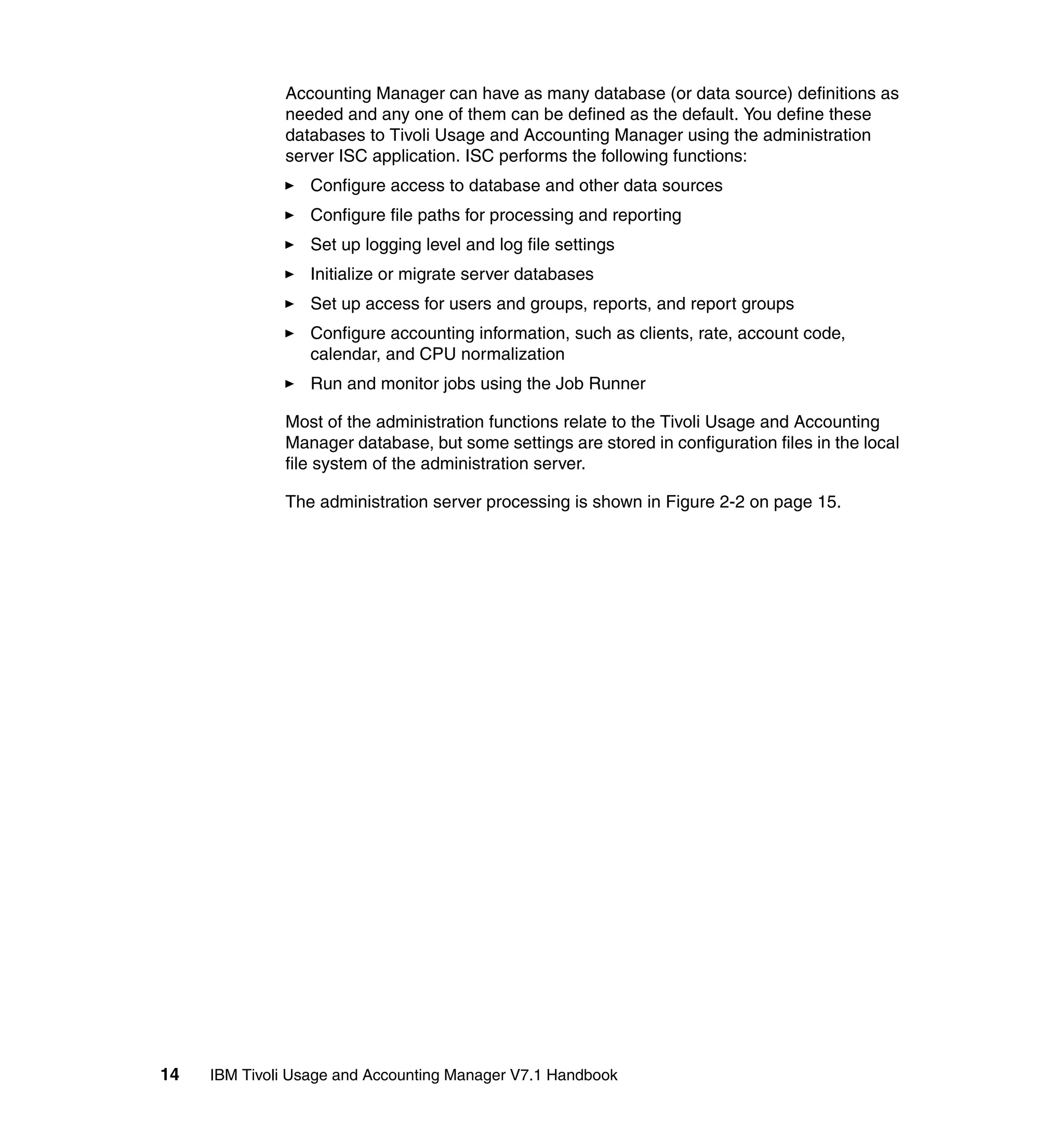 Accounting Manager can have as many database (or data source) definitions as
              needed and any one of them can be defined as the default. You define these
              databases to Tivoli Usage and Accounting Manager using the administration
              server ISC application. ISC performs the following functions:
                  Configure access to database and other data sources
                  Configure file paths for processing and reporting
                  Set up logging level and log file settings
                  Initialize or migrate server databases
                  Set up access for users and groups, reports, and report groups
                  Configure accounting information, such as clients, rate, account code,
                  calendar, and CPU normalization
                  Run and monitor jobs using the Job Runner

              Most of the administration functions relate to the Tivoli Usage and Accounting
              Manager database, but some settings are stored in configuration files in the local
              file system of the administration server.

              The administration server processing is shown in Figure 2-2 on page 15.




14   IBM Tivoli Usage and Accounting Manager V7.1 Handbook
 
