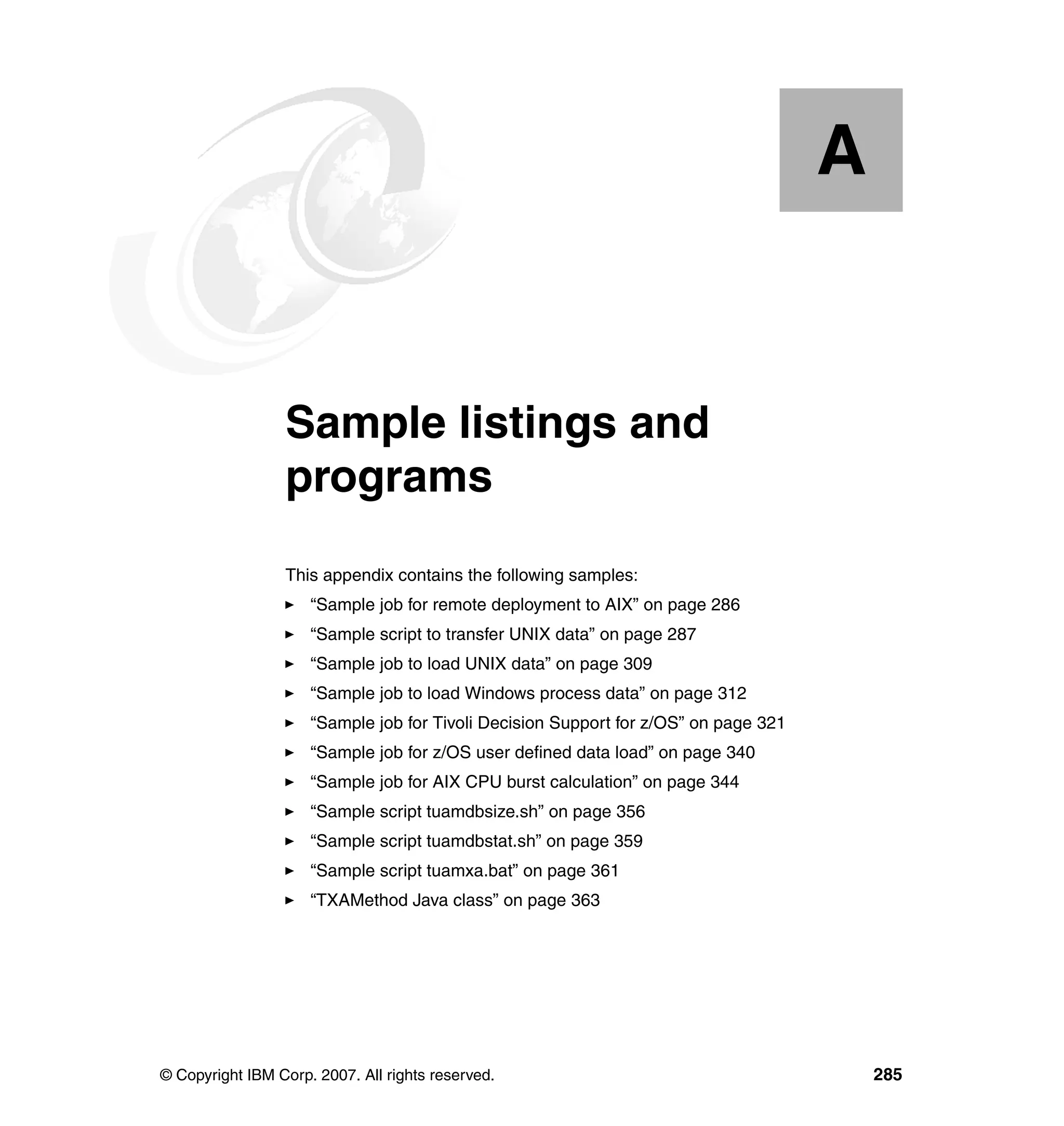 A


  Appendix A.    Sample listings and
                 programs
                 This appendix contains the following samples:
                     “Sample job for remote deployment to AIX” on page 286
                     “Sample script to transfer UNIX data” on page 287
                     “Sample job to load UNIX data” on page 309
                     “Sample job to load Windows process data” on page 312
                     “Sample job for Tivoli Decision Support for z/OS” on page 321
                     “Sample job for z/OS user defined data load” on page 340
                     “Sample job for AIX CPU burst calculation” on page 344
                     “Sample script tuamdbsize.sh” on page 356
                     “Sample script tuamdbstat.sh” on page 359
                     “Sample script tuamxa.bat” on page 361
                     “TXAMethod Java class” on page 363




© Copyright IBM Corp. 2007. All rights reserved.                                         285
 