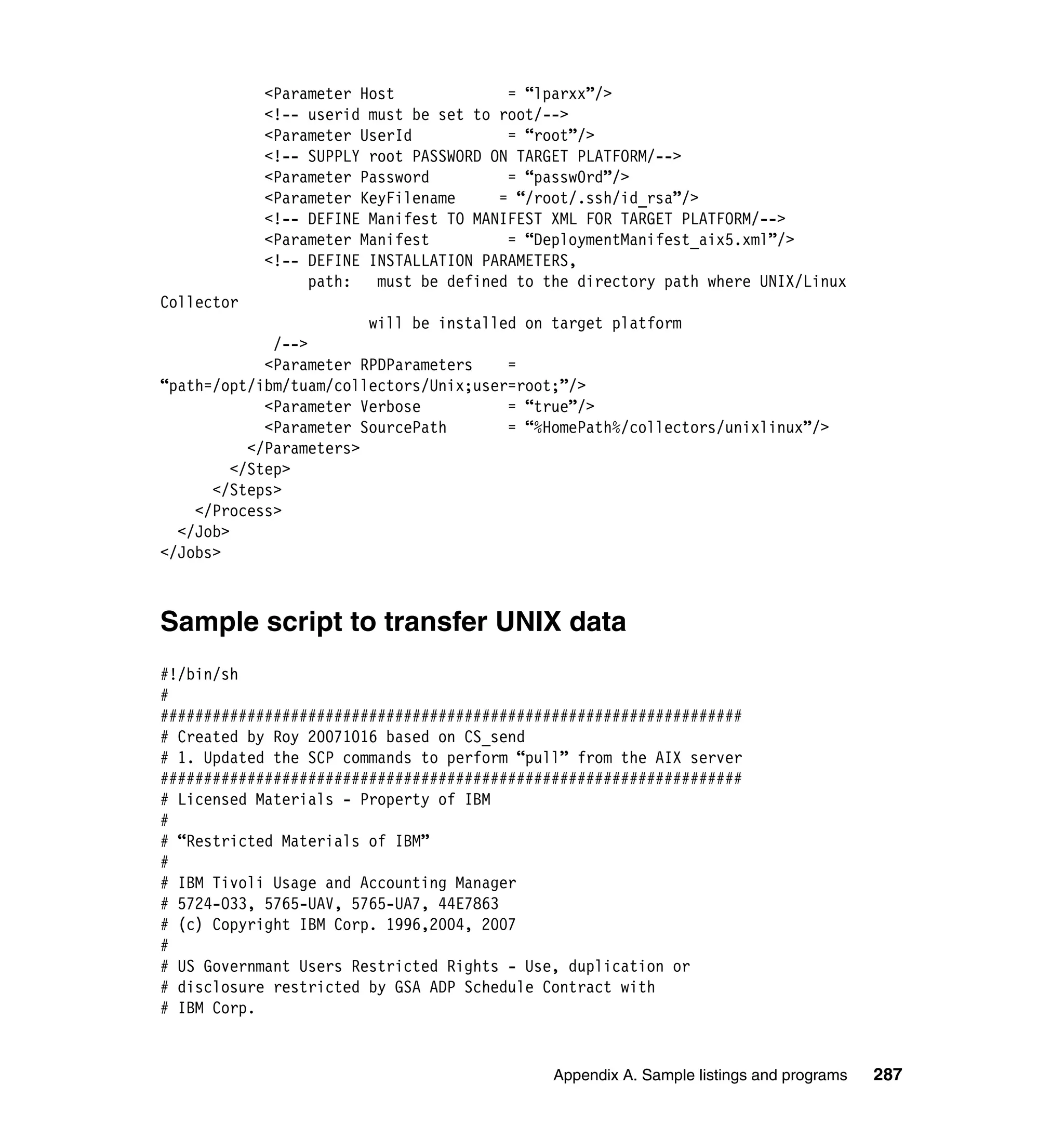 <Parameter Host             = “lparxx”/>
            <!-- userid must be set to root/-->
            <Parameter UserId           = “root”/>
            <!-- SUPPLY root PASSWORD ON TARGET PLATFORM/-->
            <Parameter Password         = “passw0rd”/>
            <Parameter KeyFilename     = “/root/.ssh/id_rsa”/>
            <!-- DEFINE Manifest TO MANIFEST XML FOR TARGET PLATFORM/-->
            <Parameter Manifest         = “DeploymentManifest_aix5.xml”/>
            <!-- DEFINE INSTALLATION PARAMETERS,
                 path:   must be defined to the directory path where UNIX/Linux
Collector
                         will be installed on target platform
              /-->
             <Parameter RPDParameters    =
“path=/opt/ibm/tuam/collectors/Unix;user=root;”/>
             <Parameter Verbose          = “true”/>
             <Parameter SourcePath       = “%HomePath%/collectors/unixlinux”/>
           </Parameters>
         </Step>
      </Steps>
    </Process>
  </Job>
</Jobs>



Sample script to transfer UNIX data
#!/bin/sh
#
###################################################################
# Created by Roy 20071016 based on CS_send
# 1. Updated the SCP commands to perform “pull” from the AIX server
###################################################################
# Licensed Materials - Property of IBM
#
# “Restricted Materials of IBM”
#
# IBM Tivoli Usage and Accounting Manager
# 5724-O33, 5765-UAV, 5765-UA7, 44E7863
# (c) Copyright IBM Corp. 1996,2004, 2007
#
# US Governmant Users Restricted Rights - Use, duplication or
# disclosure restricted by GSA ADP Schedule Contract with
# IBM Corp.


                                             Appendix A. Sample listings and programs   287
 