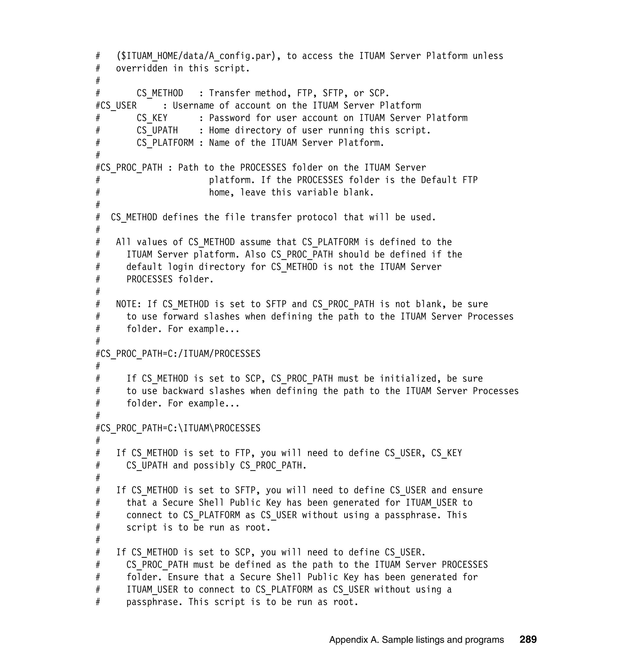 #   ($ITUAM_HOME/data/A_config.par), to access the ITUAM Server Platform unless
#   overridden in this script.
#
#        CS_METHOD   : Transfer method, FTP, SFTP, or SCP.
#CS_USER      : Username of account on the ITUAM Server Platform
#        CS_KEY      : Password for user account on ITUAM Server Platform
#        CS_UPATH    : Home directory of user running this script.
#        CS_PLATFORM : Name of the ITUAM Server Platform.
#
#CS_PROC_PATH : Path to the PROCESSES folder on the ITUAM Server
#                      platform. If the PROCESSES folder is the Default FTP
#                      home, leave this variable blank.
#
# CS_METHOD defines the file transfer protocol that will be used.
#
#   All values of CS_METHOD assume that CS_PLATFORM is defined to the
#     ITUAM Server platform. Also CS_PROC_PATH should be defined if the
#     default login directory for CS_METHOD is not the ITUAM Server
#     PROCESSES folder.
#
#   NOTE: If CS_METHOD is set to SFTP and CS_PROC_PATH is not blank, be sure
#     to use forward slashes when defining the path to the ITUAM Server Processes
#     folder. For example...
#
#CS_PROC_PATH=C:/ITUAM/PROCESSES
#
#     If CS_METHOD is set to SCP, CS_PROC_PATH must be initialized, be sure
#     to use backward slashes when defining the path to the ITUAM Server Processes
#     folder. For example...
#
#CS_PROC_PATH=C:ITUAMPROCESSES
#
#   If CS_METHOD is set to FTP, you will need to define CS_USER, CS_KEY
#     CS_UPATH and possibly CS_PROC_PATH.
#
#   If CS_METHOD is set to SFTP, you will need to define CS_USER and ensure
#     that a Secure Shell Public Key has been generated for ITUAM_USER to
#     connect to CS_PLATFORM as CS_USER without using a passphrase. This
#     script is to be run as root.
#
#   If CS_METHOD is set to SCP, you will need to define CS_USER.
#     CS_PROC_PATH must be defined as the path to the ITUAM Server PROCESSES
#     folder. Ensure that a Secure Shell Public Key has been generated for
#     ITUAM_USER to connect to CS_PLATFORM as CS_USER without using a
#     passphrase. This script is to be run as root.


                                             Appendix A. Sample listings and programs   289
 