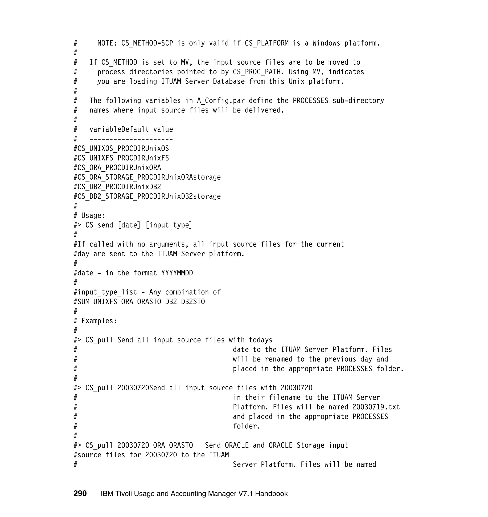 #     NOTE: CS_METHOD=SCP is only valid if CS_PLATFORM is a Windows platform.
#
#   If CS_METHOD is set to MV, the input source files are to be moved to
#     process directories pointed to by CS_PROC_PATH. Using MV, indicates
#     you are loading ITUAM Server Database from this Unix platform.
#
#   The following variables in A_Config.par define the PROCESSES sub-directory
#   names where input source files will be delivered.
#
#   variableDefault value
#   ---------------------
#CS_UNIXOS_PROCDIRUnixOS
#CS_UNIXFS_PROCDIRUnixFS
#CS_ORA_PROCDIRUnixORA
#CS_ORA_STORAGE_PROCDIRUnixORAstorage
#CS_DB2_PROCDIRUnixDB2
#CS_DB2_STORAGE_PROCDIRUnixDB2storage
#
# Usage:
#> CS_send [date] [input_type]
#
#If called with no arguments, all input source files for the current
#day are sent to the ITUAM Server platform.
#
#date - in the format YYYYMMDD
#
#input_type_list - Any combination of
#SUM UNIXFS ORA ORASTO DB2 DB2STO
#
# Examples:
#
#> CS_pull Send all input source files with todays
#                                        date to the ITUAM Server Platform. Files
#                                        will be renamed to the previous day and
#                                        placed in the appropriate PROCESSES folder.
#
#> CS_pull 20030720Send all input source files with 20030720
#                                        in their filename to the ITUAM Server
#                                        Platform. Files will be named 20030719.txt
#                                        and placed in the appropriate PROCESSES
#                                        folder.
#
#> CS_pull 20030720 ORA ORASTO    Send ORACLE and ORACLE Storage input
#source files for 20030720 to the ITUAM
#                                        Server Platform. Files will be named


290   IBM Tivoli Usage and Accounting Manager V7.1 Handbook
 